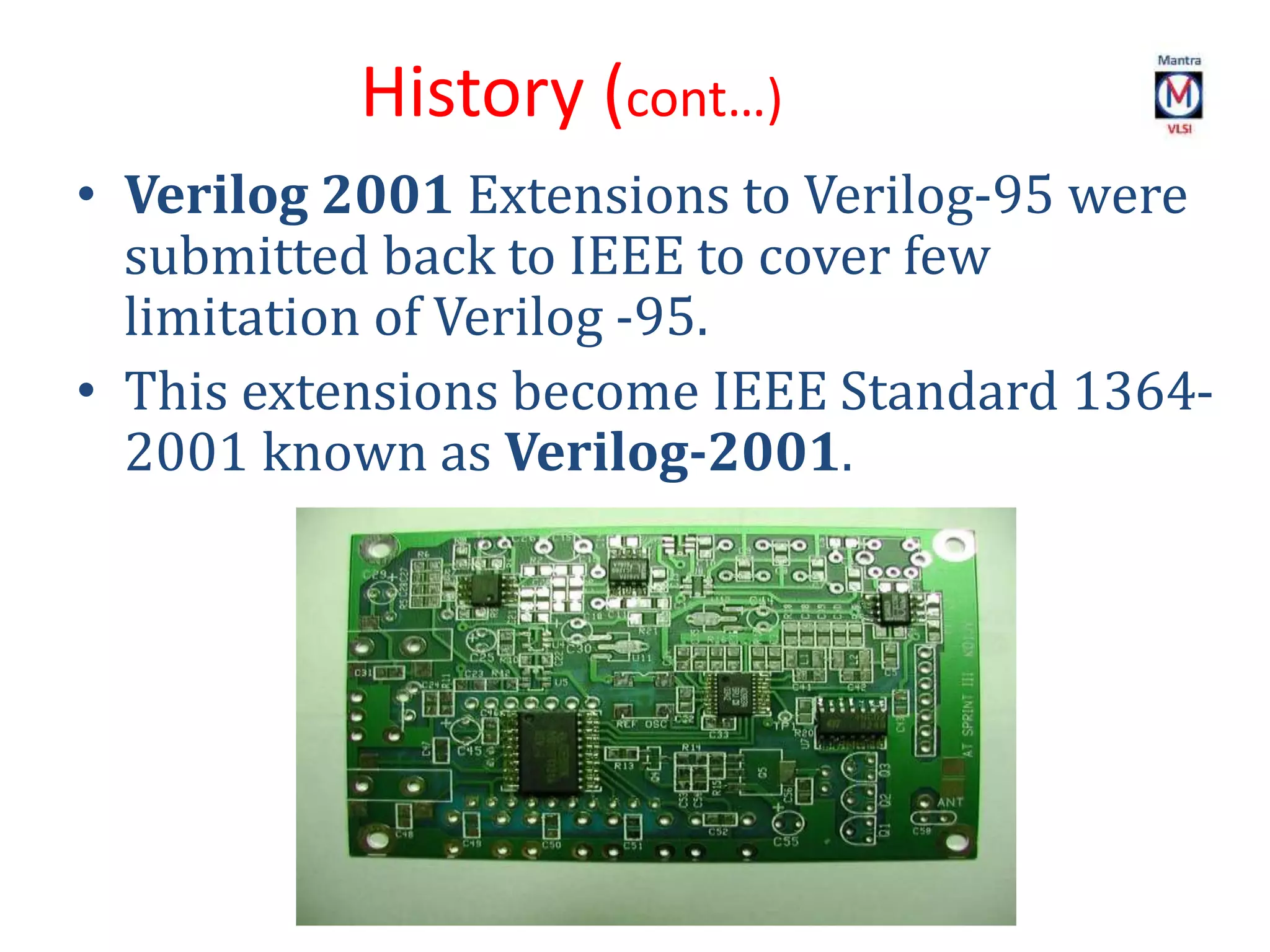 • Verilog 2001 Extensions to Verilog-95 were
submitted back to IEEE to cover few
limitation of Verilog -95.
• This extensions become IEEE Standard 1364-
2001 known as Verilog-2001.
History (cont…)
 