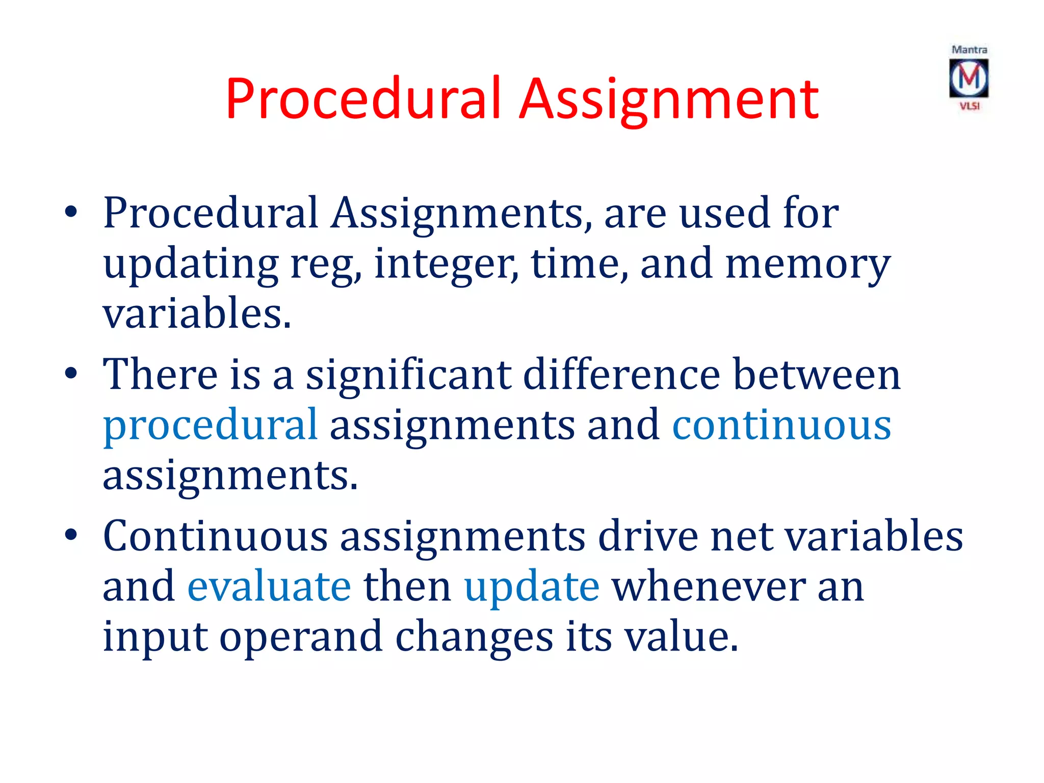 Procedural Assignment
• Procedural Assignments, are used for
updating reg, integer, time, and memory
variables.
• There is a significant difference between
procedural assignments and continuous
assignments.
• Continuous assignments drive net variables
and evaluate then update whenever an
input operand changes its value.
 