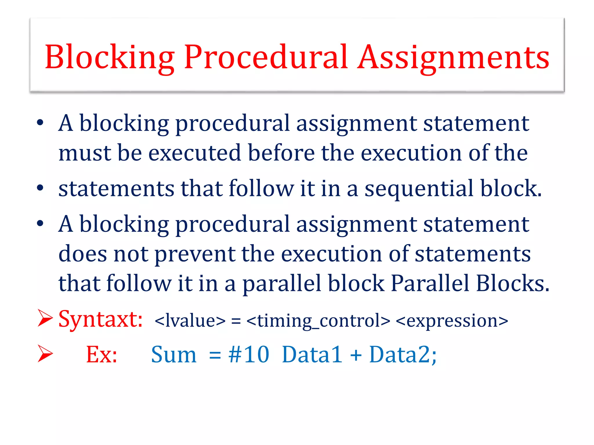 Blocking Procedural Assignments
• A blocking procedural assignment statement
must be executed before the execution of the
• statements that follow it in a sequential block.
• A blocking procedural assignment statement
does not prevent the execution of statements
that follow it in a parallel block Parallel Blocks.
Syntaxt: <lvalue> = <timing_control> <expression>
 Ex: Sum = #10 Data1 + Data2;
 