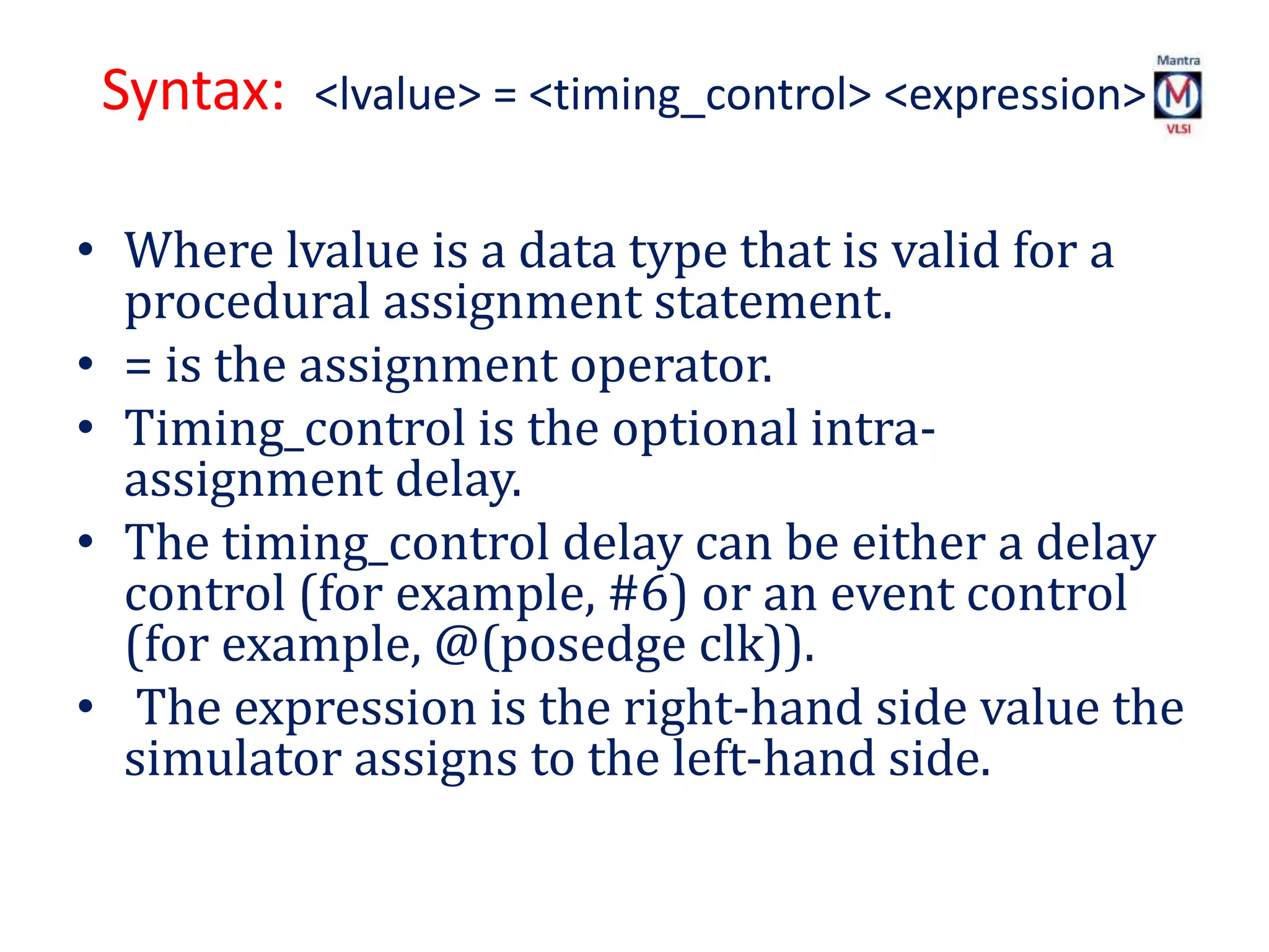Syntax: <lvalue> = <timing_control> <expression>
• Where lvalue is a data type that is valid for a
procedural assignment statement.
• = is the assignment operator.
• Timing_control is the optional intra-
assignment delay.
• The timing_control delay can be either a delay
control (for example, #6) or an event control
(for example, @(posedge clk)).
• The expression is the right-hand side value the
simulator assigns to the left-hand side.
 