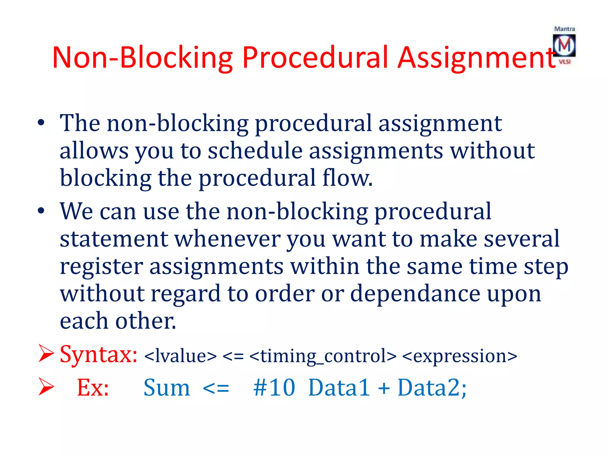 Non-Blocking Procedural Assignment
• The non-blocking procedural assignment
allows you to schedule assignments without
blocking the procedural flow.
• We can use the non-blocking procedural
statement whenever you want to make several
register assignments within the same time step
without regard to order or dependance upon
each other.
Syntax: <lvalue> <= <timing_control> <expression>
 Ex: Sum <= #10 Data1 + Data2;
 
