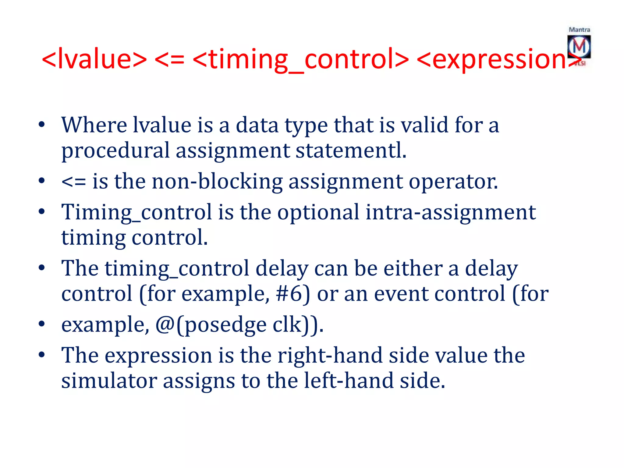 <lvalue> <= <timing_control> <expression>
• Where lvalue is a data type that is valid for a
procedural assignment statementl.
• <= is the non-blocking assignment operator.
• Timing_control is the optional intra-assignment
timing control.
• The timing_control delay can be either a delay
control (for example, #6) or an event control (for
• example, @(posedge clk)).
• The expression is the right-hand side value the
simulator assigns to the left-hand side.
 