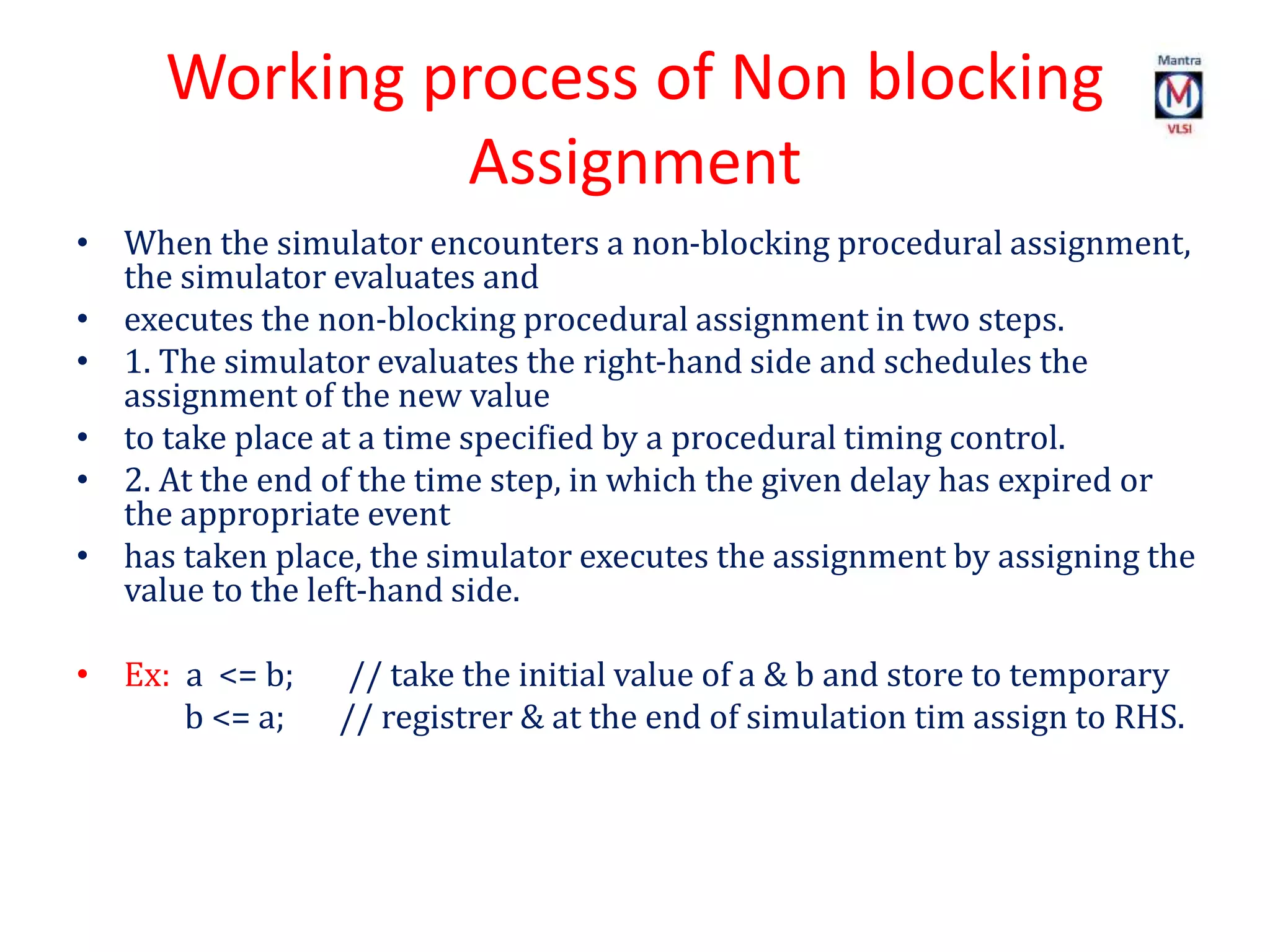 Working process of Non blocking
Assignment
• When the simulator encounters a non-blocking procedural assignment,
the simulator evaluates and
• executes the non-blocking procedural assignment in two steps.
• 1. The simulator evaluates the right-hand side and schedules the
assignment of the new value
• to take place at a time specified by a procedural timing control.
• 2. At the end of the time step, in which the given delay has expired or
the appropriate event
• has taken place, the simulator executes the assignment by assigning the
value to the left-hand side.
• Ex: a <= b; // take the initial value of a & b and store to temporary
b <= a; // registrer & at the end of simulation tim assign to RHS.
 