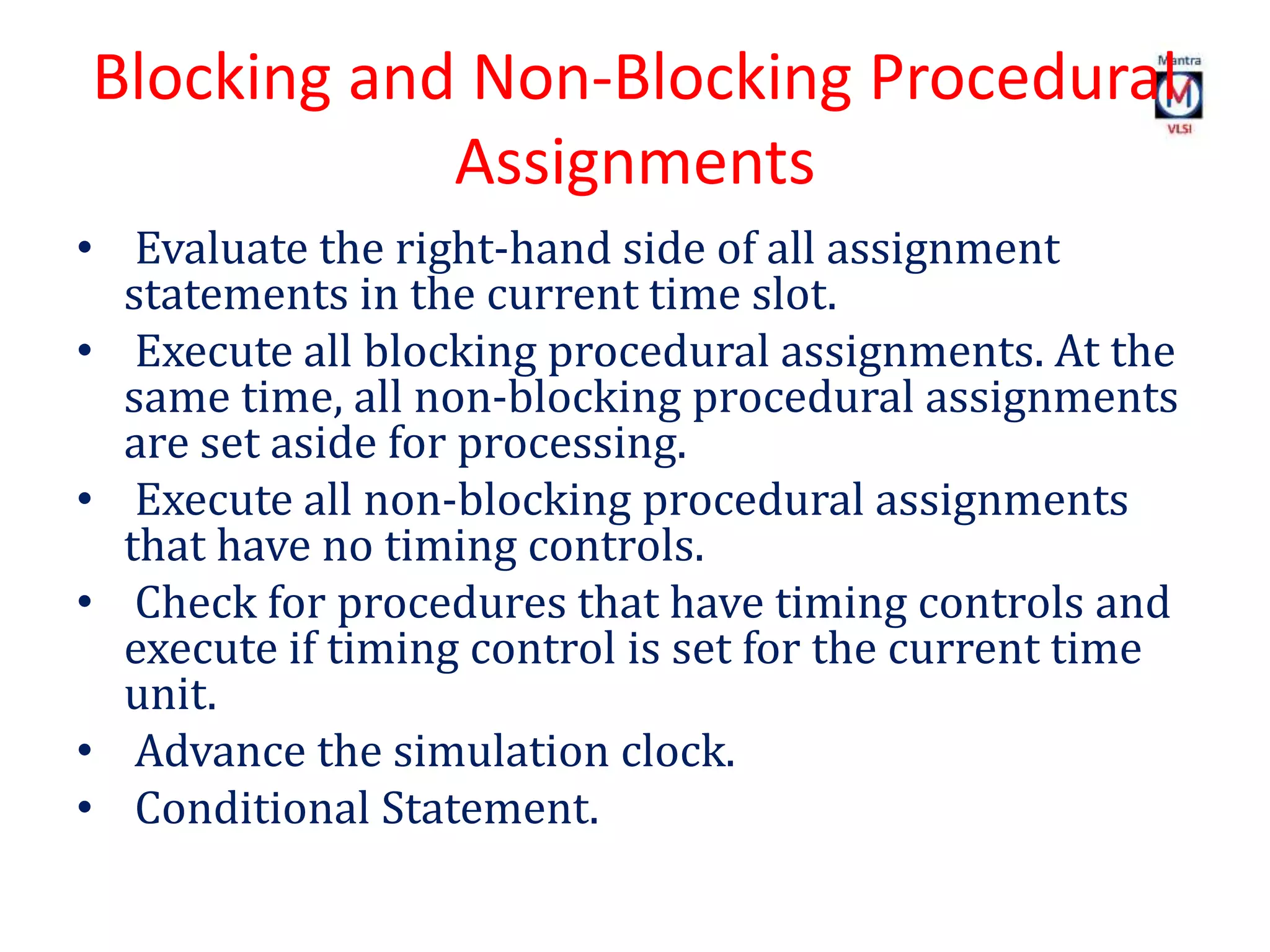 Blocking and Non-Blocking Procedural
Assignments
• Evaluate the right-hand side of all assignment
statements in the current time slot.
• Execute all blocking procedural assignments. At the
same time, all non-blocking procedural assignments
are set aside for processing.
• Execute all non-blocking procedural assignments
that have no timing controls.
• Check for procedures that have timing controls and
execute if timing control is set for the current time
unit.
• Advance the simulation clock.
• Conditional Statement.
 
