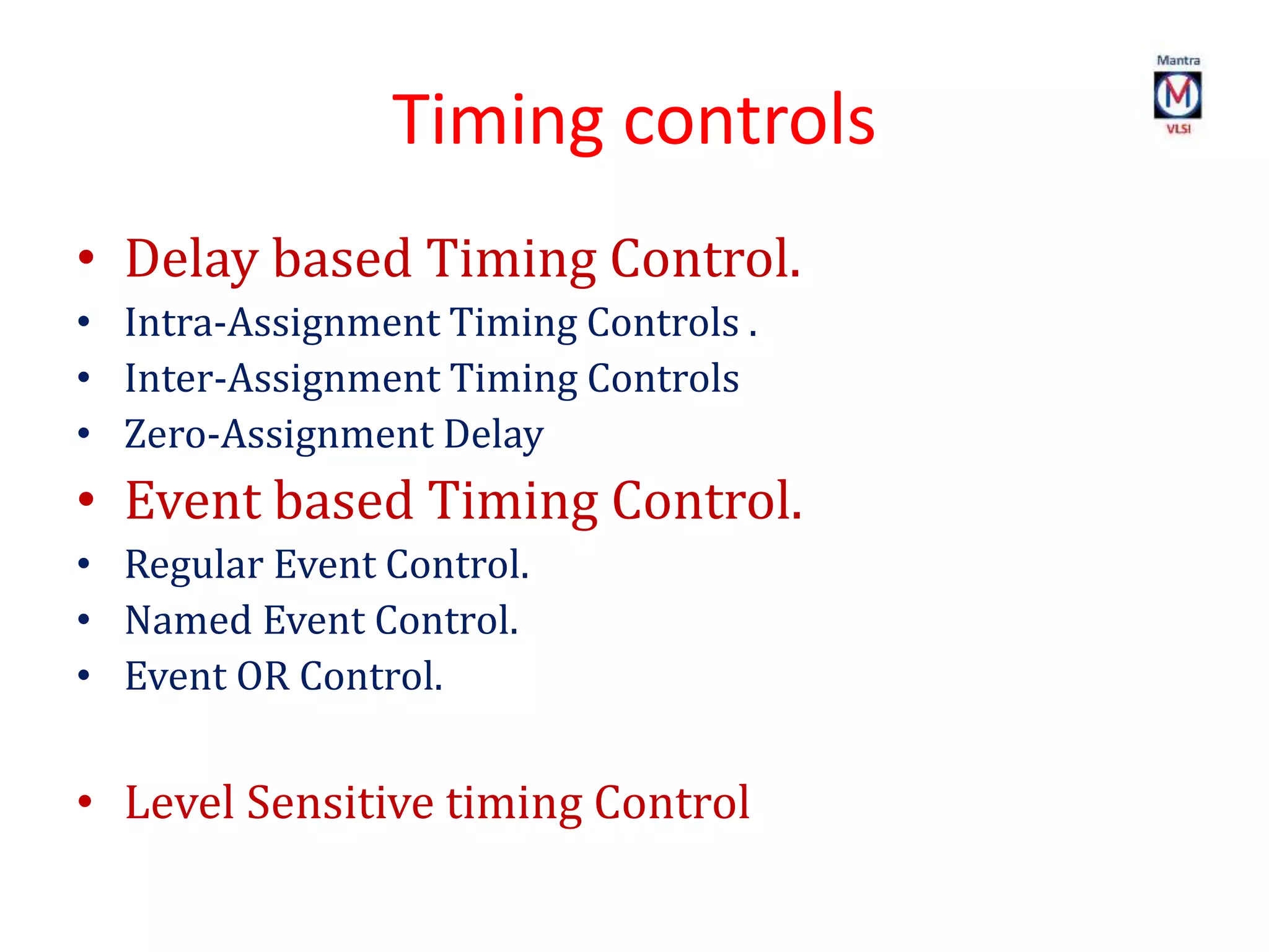 Timing controls
• Delay based Timing Control.
• Intra-Assignment Timing Controls .
• Inter-Assignment Timing Controls
• Zero-Assignment Delay
• Event based Timing Control.
• Regular Event Control.
• Named Event Control.
• Event OR Control.
• Level Sensitive timing Control
 