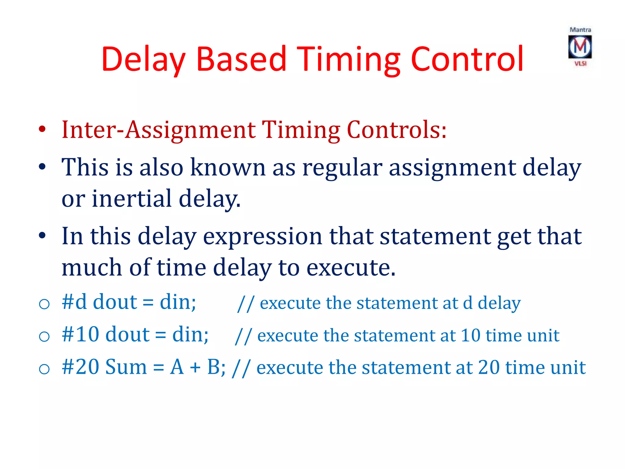 Delay Based Timing Control
• Inter-Assignment Timing Controls:
• This is also known as regular assignment delay
or inertial delay.
• In this delay expression that statement get that
much of time delay to execute.
o #d dout = din; // execute the statement at d delay
o #10 dout = din; // execute the statement at 10 time unit
o #20 Sum = A + B; // execute the statement at 20 time unit
 