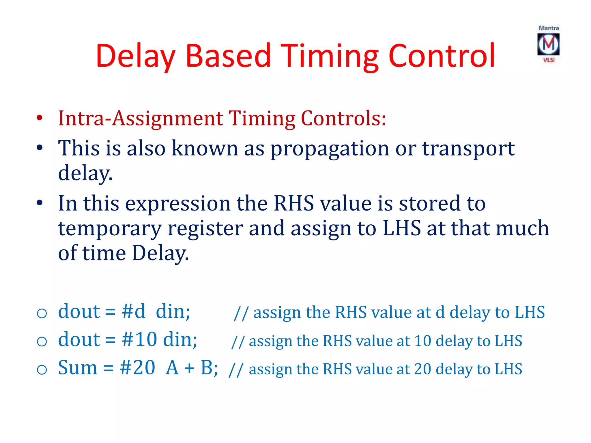 Delay Based Timing Control
• Intra-Assignment Timing Controls:
• This is also known as propagation or transport
delay.
• In this expression the RHS value is stored to
temporary register and assign to LHS at that much
of time Delay.
o dout = #d din; // assign the RHS value at d delay to LHS
o dout = #10 din; // assign the RHS value at 10 delay to LHS
o Sum = #20 A + B; // assign the RHS value at 20 delay to LHS
 