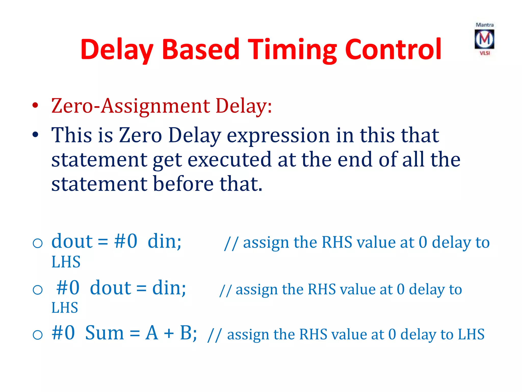 Delay Based Timing Control
• Zero-Assignment Delay:
• This is Zero Delay expression in this that
statement get executed at the end of all the
statement before that.
o dout = #0 din; // assign the RHS value at 0 delay to
LHS
o #0 dout = din; // assign the RHS value at 0 delay to
LHS
o #0 Sum = A + B; // assign the RHS value at 0 delay to LHS
 