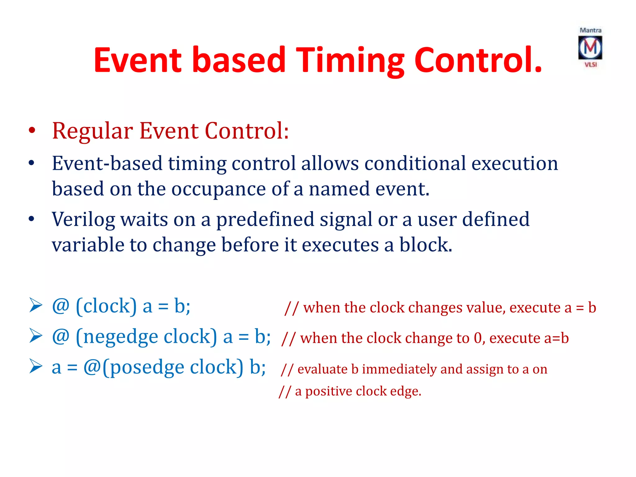 Event based Timing Control.
• Regular Event Control:
• Event-based timing control allows conditional execution
based on the occupance of a named event.
• Verilog waits on a predefined signal or a user defined
variable to change before it executes a block.
 @ (clock) a = b; // when the clock changes value, execute a = b
 @ (negedge clock) a = b; // when the clock change to 0, execute a=b
 a = @(posedge clock) b; // evaluate b immediately and assign to a on
// a positive clock edge.
 