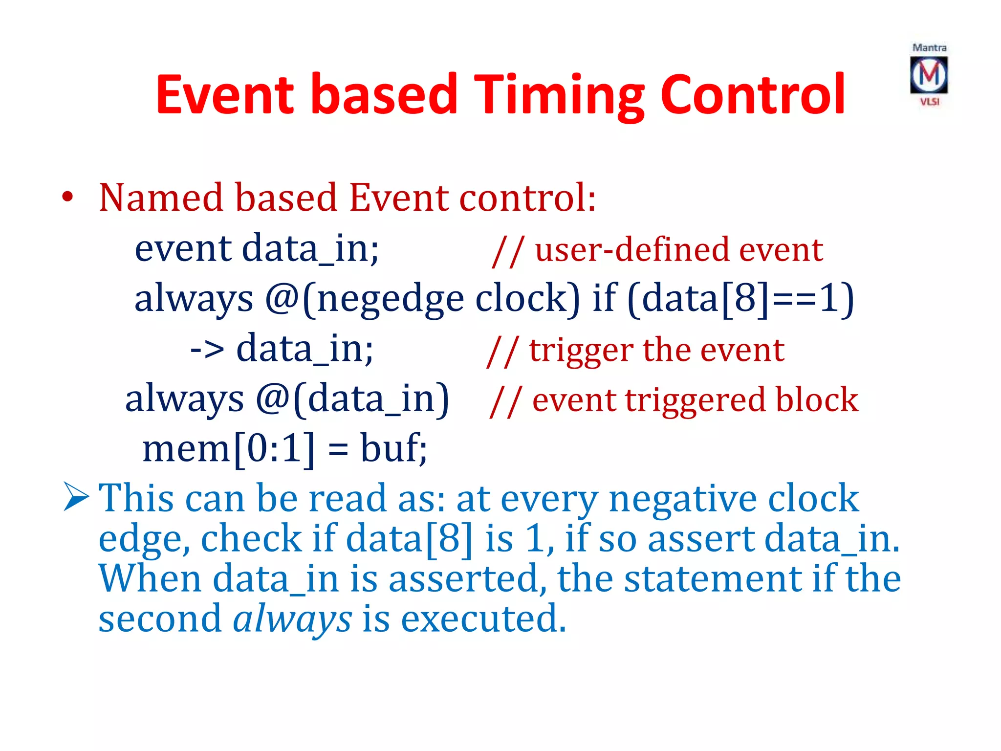 Event based Timing Control
• Named based Event control:
event data_in; // user-defined event
always @(negedge clock) if (data[8]==1)
-> data_in; // trigger the event
always @(data_in) // event triggered block
mem[0:1] = buf;
This can be read as: at every negative clock
edge, check if data[8] is 1, if so assert data_in.
When data_in is asserted, the statement if the
second always is executed.
 