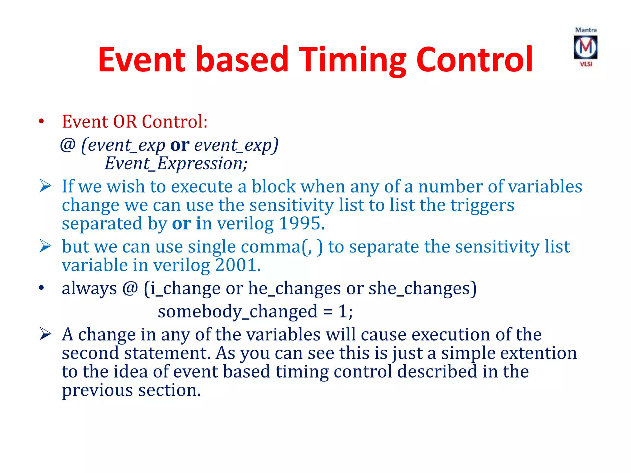 Event based Timing Control
• Event OR Control:
@ (event_exp or event_exp)
Event_Expression;
 If we wish to execute a block when any of a number of variables
change we can use the sensitivity list to list the triggers
separated by or in verilog 1995.
 but we can use single comma(, ) to separate the sensitivity list
variable in verilog 2001.
• always @ (i_change or he_changes or she_changes)
somebody_changed = 1;
 A change in any of the variables will cause execution of the
second statement. As you can see this is just a simple extention
to the idea of event based timing control described in the
previous section.
 