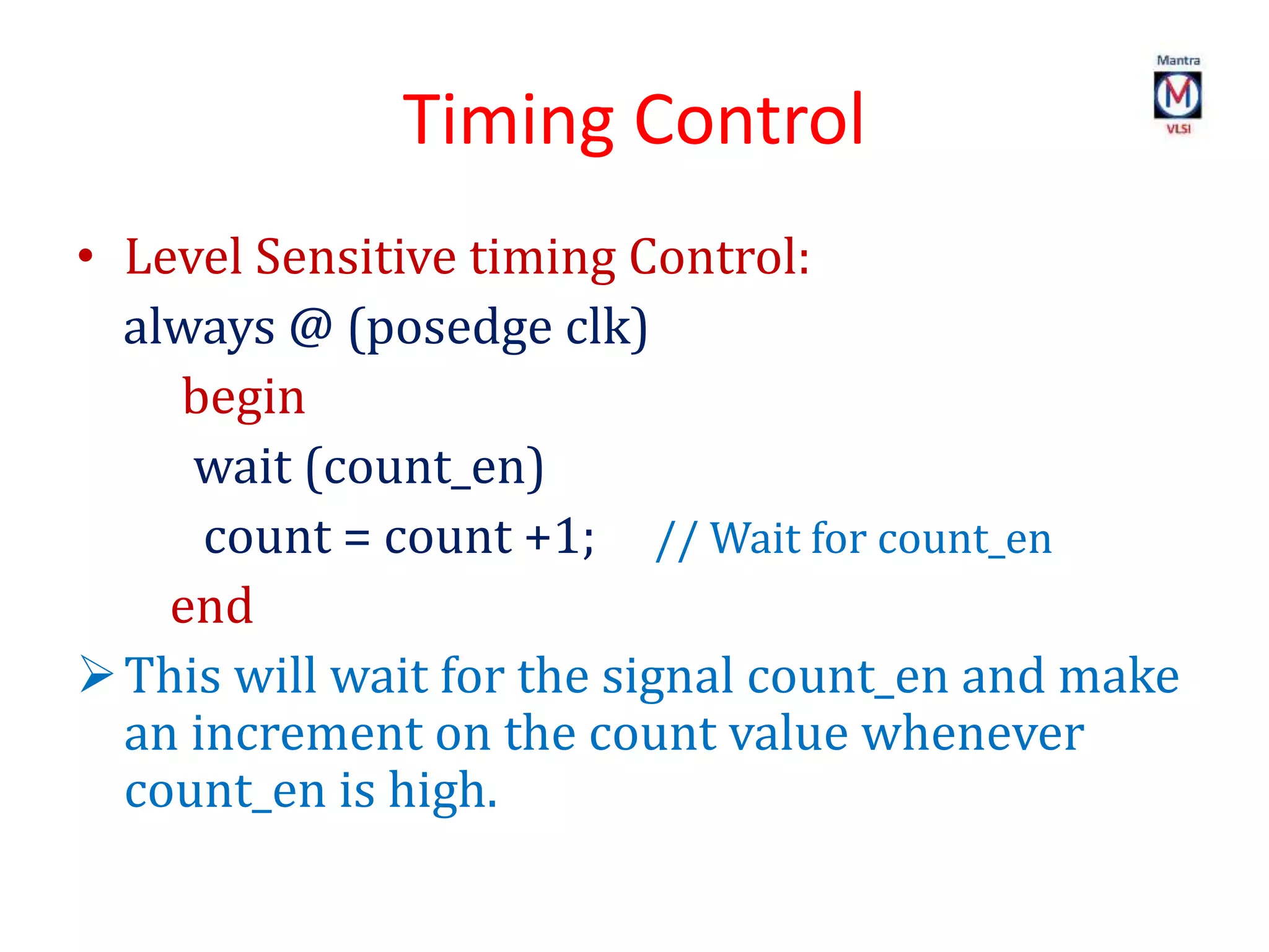 Timing Control
• Level Sensitive timing Control:
always @ (posedge clk)
begin
wait (count_en)
count = count +1; // Wait for count_en
end
This will wait for the signal count_en and make
an increment on the count value whenever
count_en is high.
 