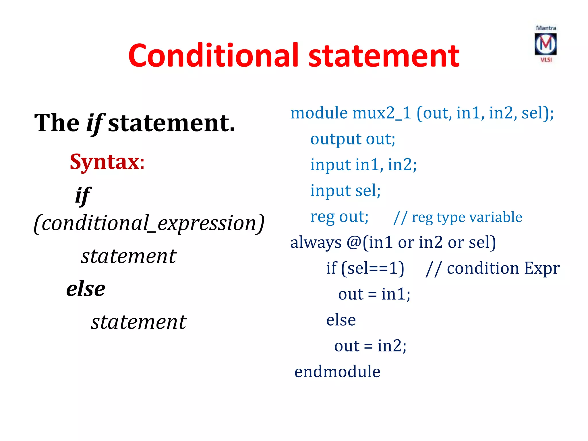 Conditional statement
The if statement.
Syntax:
if
(conditional_expression)
statement
else
statement
module mux2_1 (out, in1, in2, sel);
output out;
input in1, in2;
input sel;
reg out; // reg type variable
always @(in1 or in2 or sel)
if (sel==1) // condition Expr
out = in1;
else
out = in2;
endmodule
 