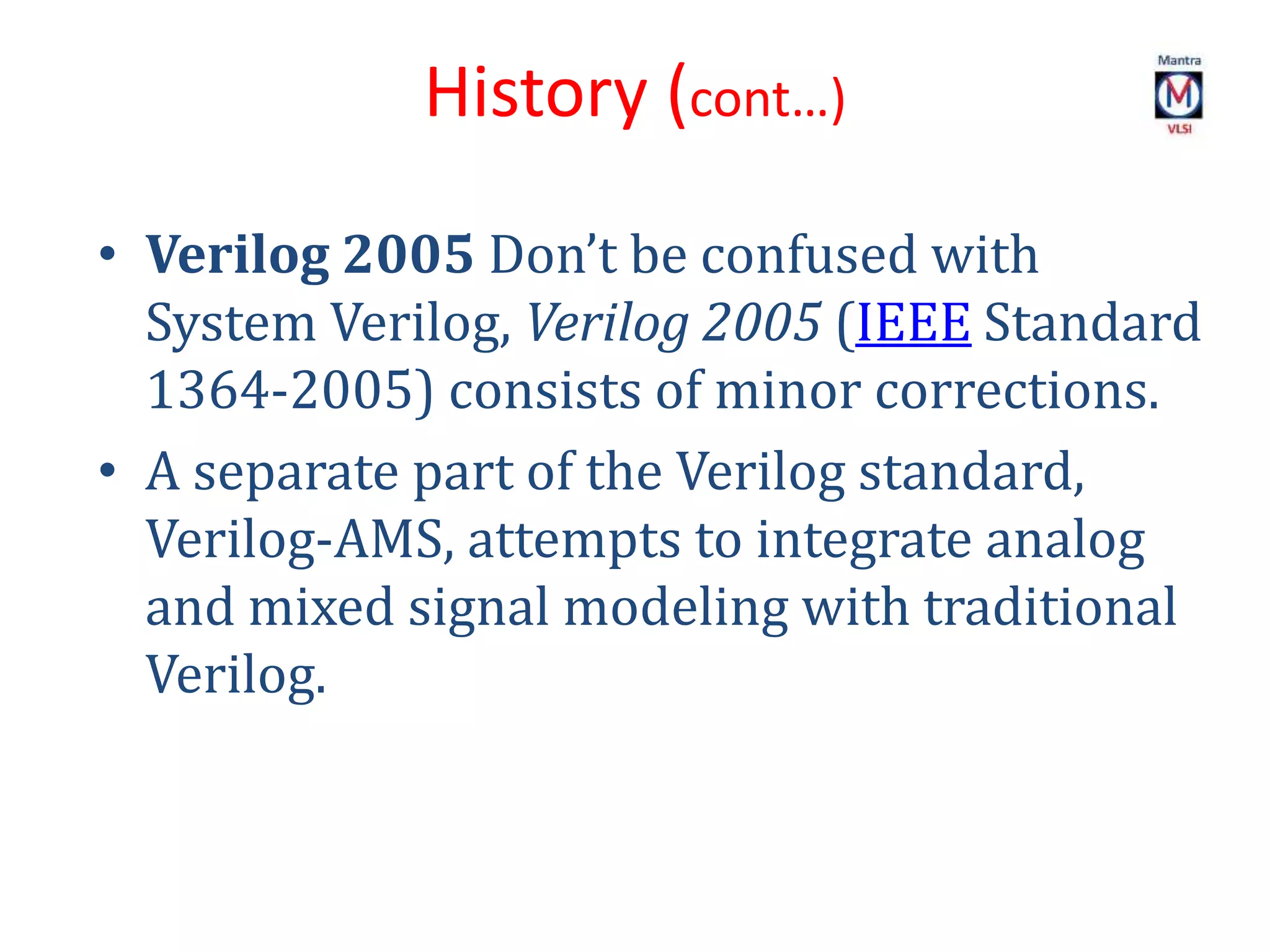 • Verilog 2005 Don’t be confused with
System Verilog, Verilog 2005 (IEEE Standard
1364-2005) consists of minor corrections.
• A separate part of the Verilog standard,
Verilog-AMS, attempts to integrate analog
and mixed signal modeling with traditional
Verilog.
History (cont…)
 