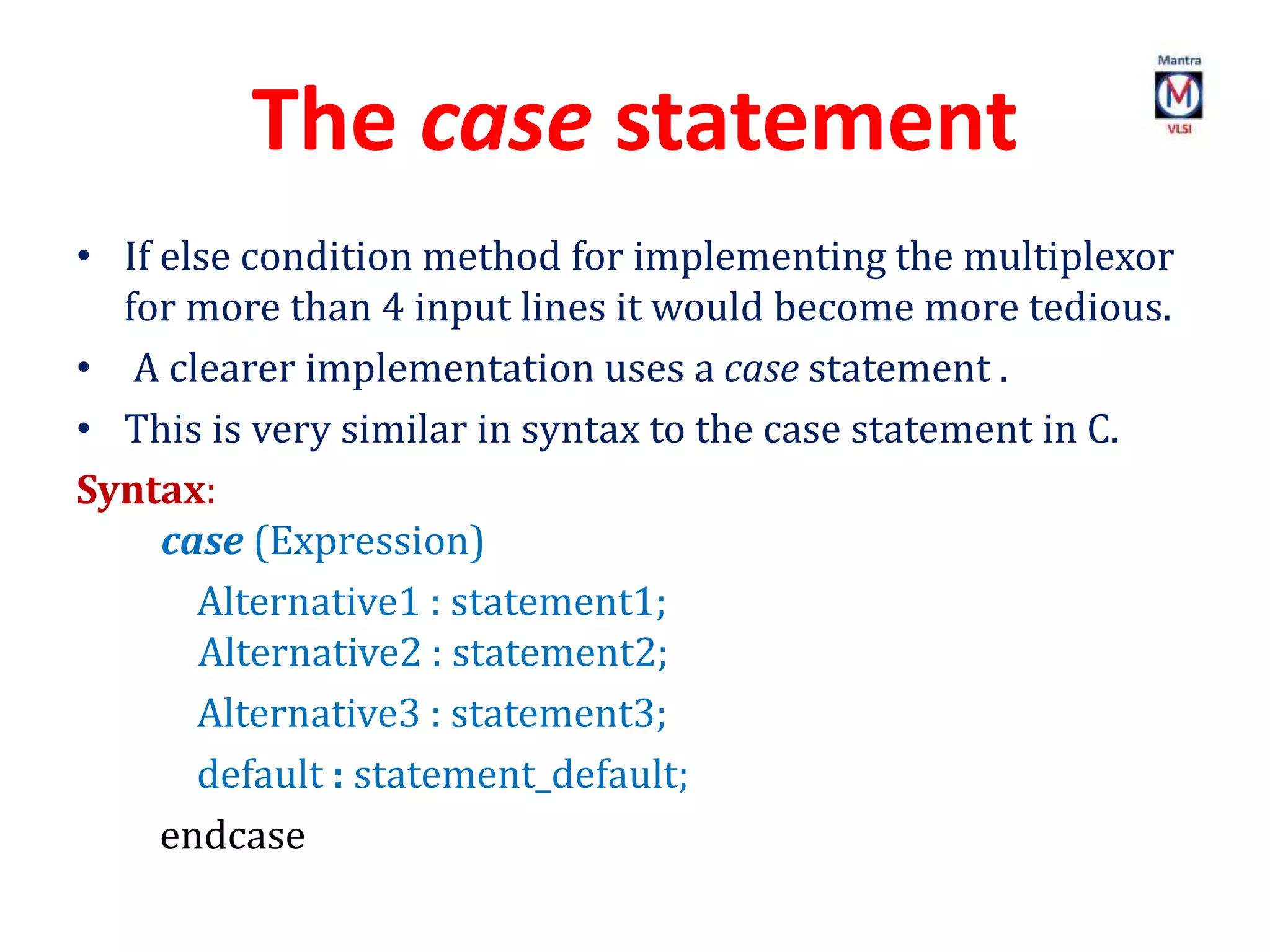 The case statement
• If else condition method for implementing the multiplexor
for more than 4 input lines it would become more tedious.
• A clearer implementation uses a case statement .
• This is very similar in syntax to the case statement in C.
Syntax:
case (Expression)
Alternative1 : statement1;
Alternative2 : statement2;
Alternative3 : statement3;
default : statement_default;
endcase
 