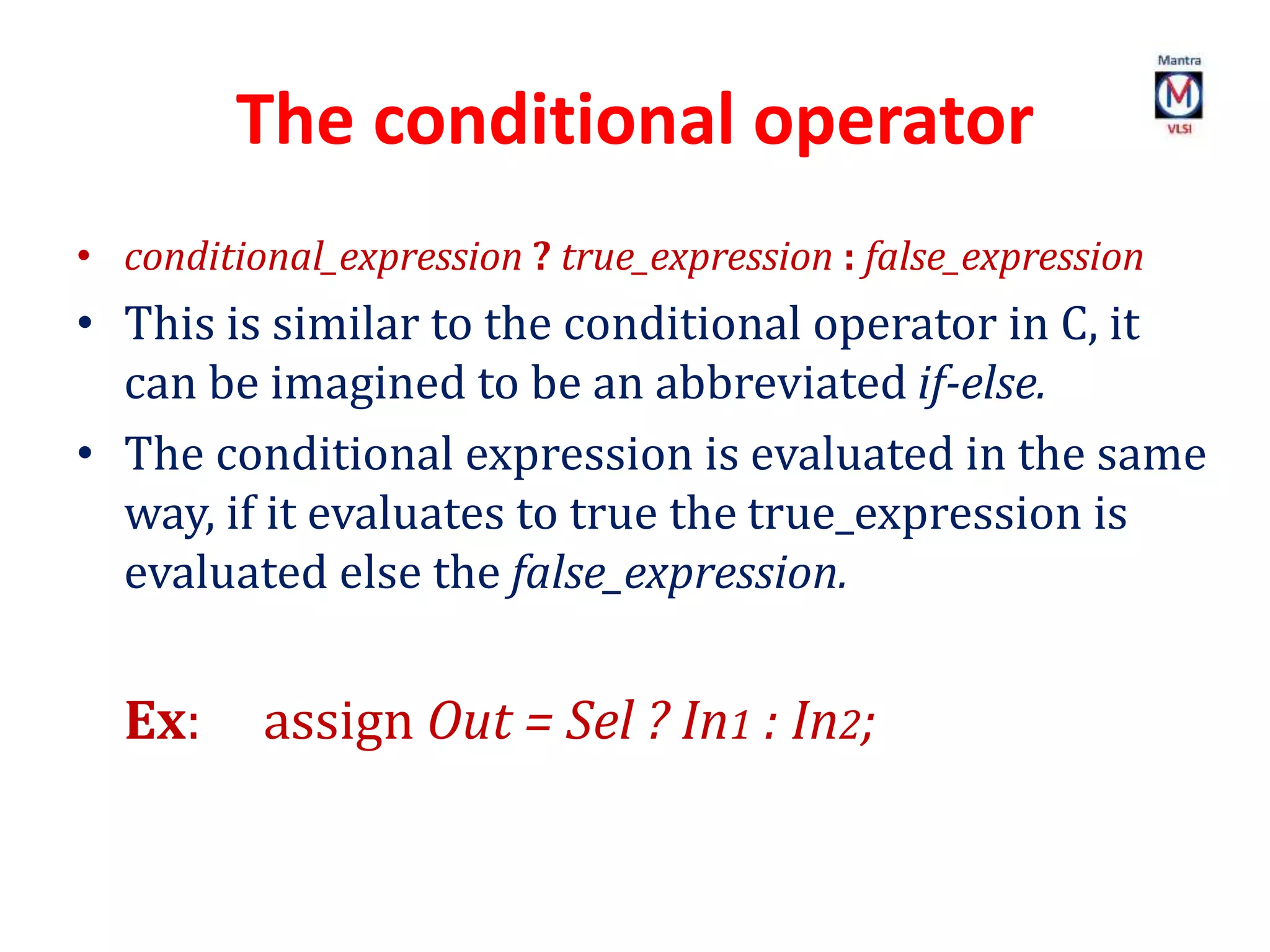 The conditional operator
• conditional_expression ? true_expression : false_expression
• This is similar to the conditional operator in C, it
can be imagined to be an abbreviated if-else.
• The conditional expression is evaluated in the same
way, if it evaluates to true the true_expression is
evaluated else the false_expression.
Ex: assign Out = Sel ? In1 : In2;
 