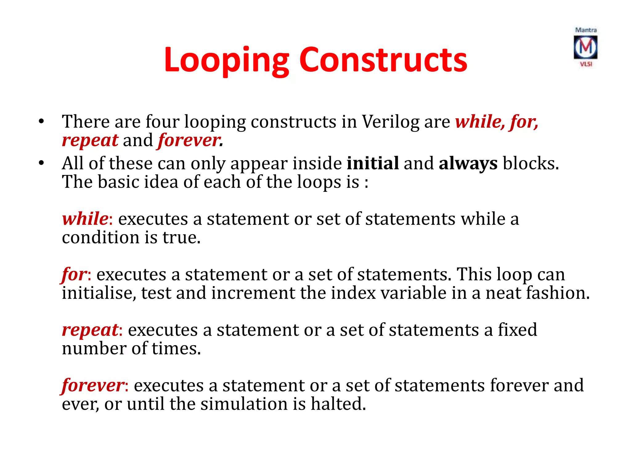 Looping Constructs
• There are four looping constructs in Verilog are while, for,
repeat and forever.
• All of these can only appear inside initial and always blocks.
The basic idea of each of the loops is :
while: executes a statement or set of statements while a
condition is true.
for: executes a statement or a set of statements. This loop can
initialise, test and increment the index variable in a neat fashion.
repeat: executes a statement or a set of statements a fixed
number of times.
forever: executes a statement or a set of statements forever and
ever, or until the simulation is halted.
 