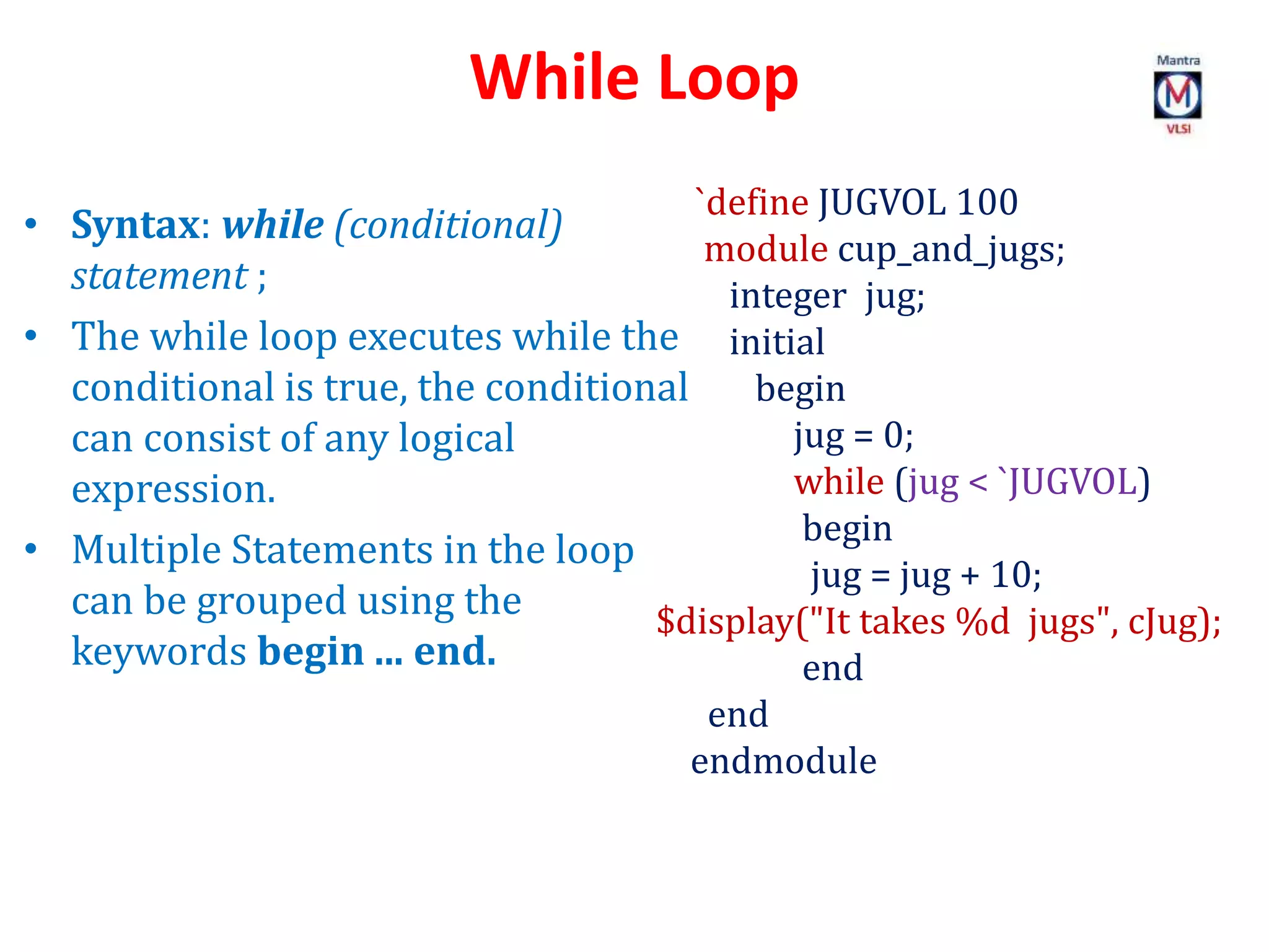 While Loop
`define JUGVOL 100
module cup_and_jugs;
integer jug;
initial
begin
jug = 0;
while (jug < `JUGVOL)
begin
jug = jug + 10;
$display("It takes %d jugs", cJug);
end
end
endmodule
• Syntax: while (conditional)
statement ;
• The while loop executes while the
conditional is true, the conditional
can consist of any logical
expression.
• Multiple Statements in the loop
can be grouped using the
keywords begin ... end.
 