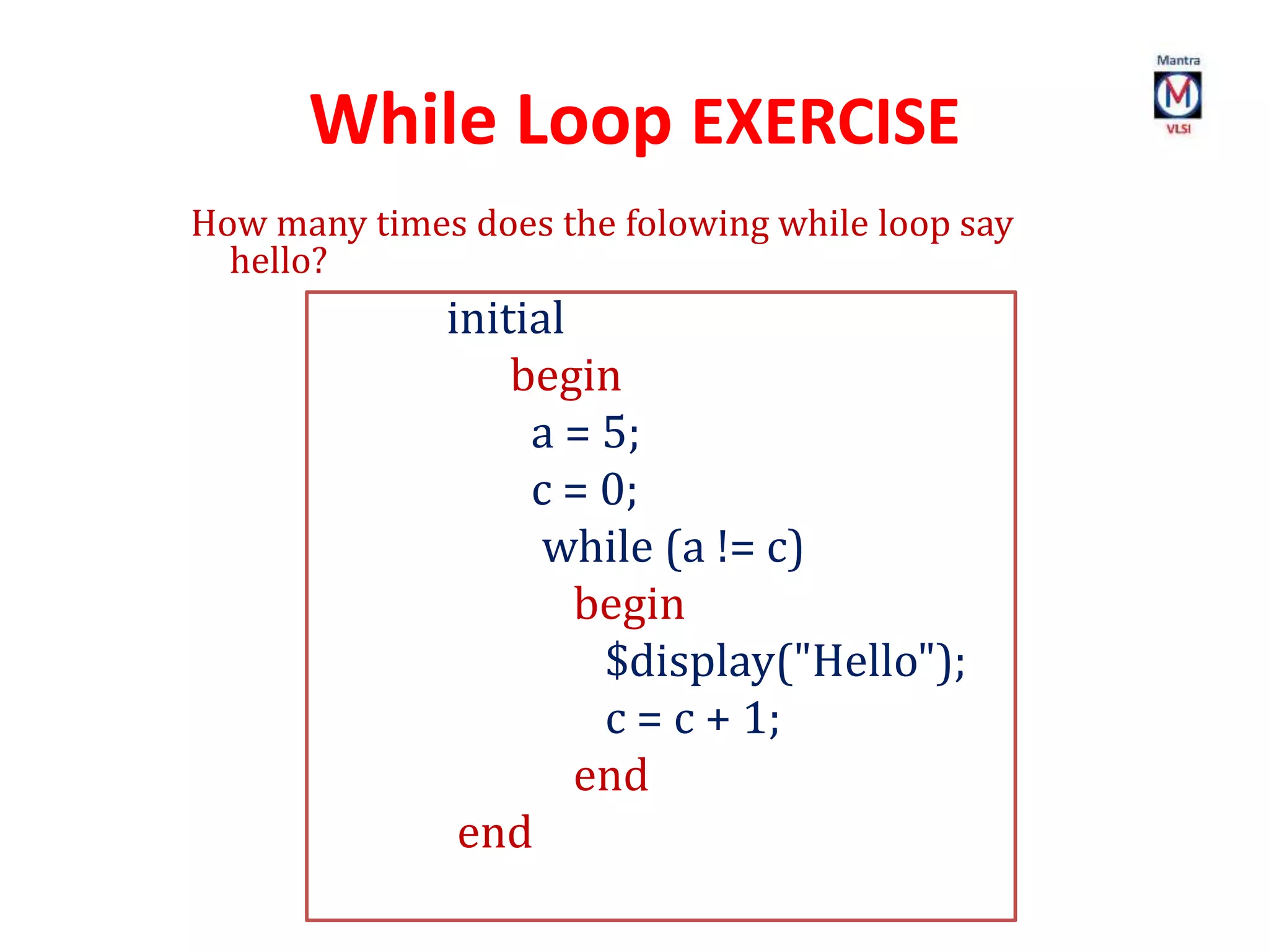 While Loop EXERCISE
How many times does the folowing while loop say
hello?
initial
begin
a = 5;
c = 0;
while (a != c)
begin
$display("Hello");
c = c + 1;
end
end
 