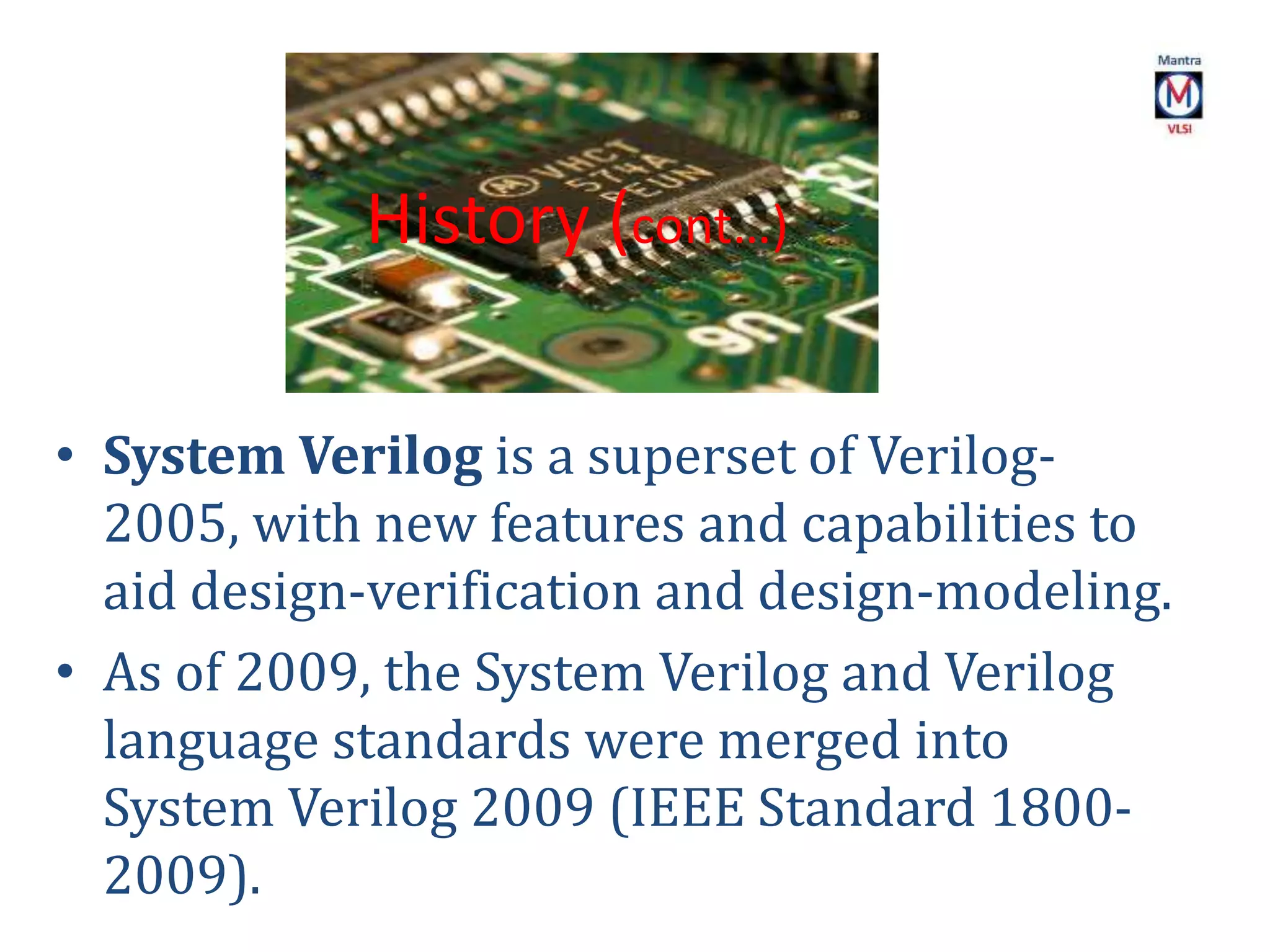 • System Verilog is a superset of Verilog-
2005, with new features and capabilities to
aid design-verification and design-modeling.
• As of 2009, the System Verilog and Verilog
language standards were merged into
System Verilog 2009 (IEEE Standard 1800-
2009).
History (cont…)
 