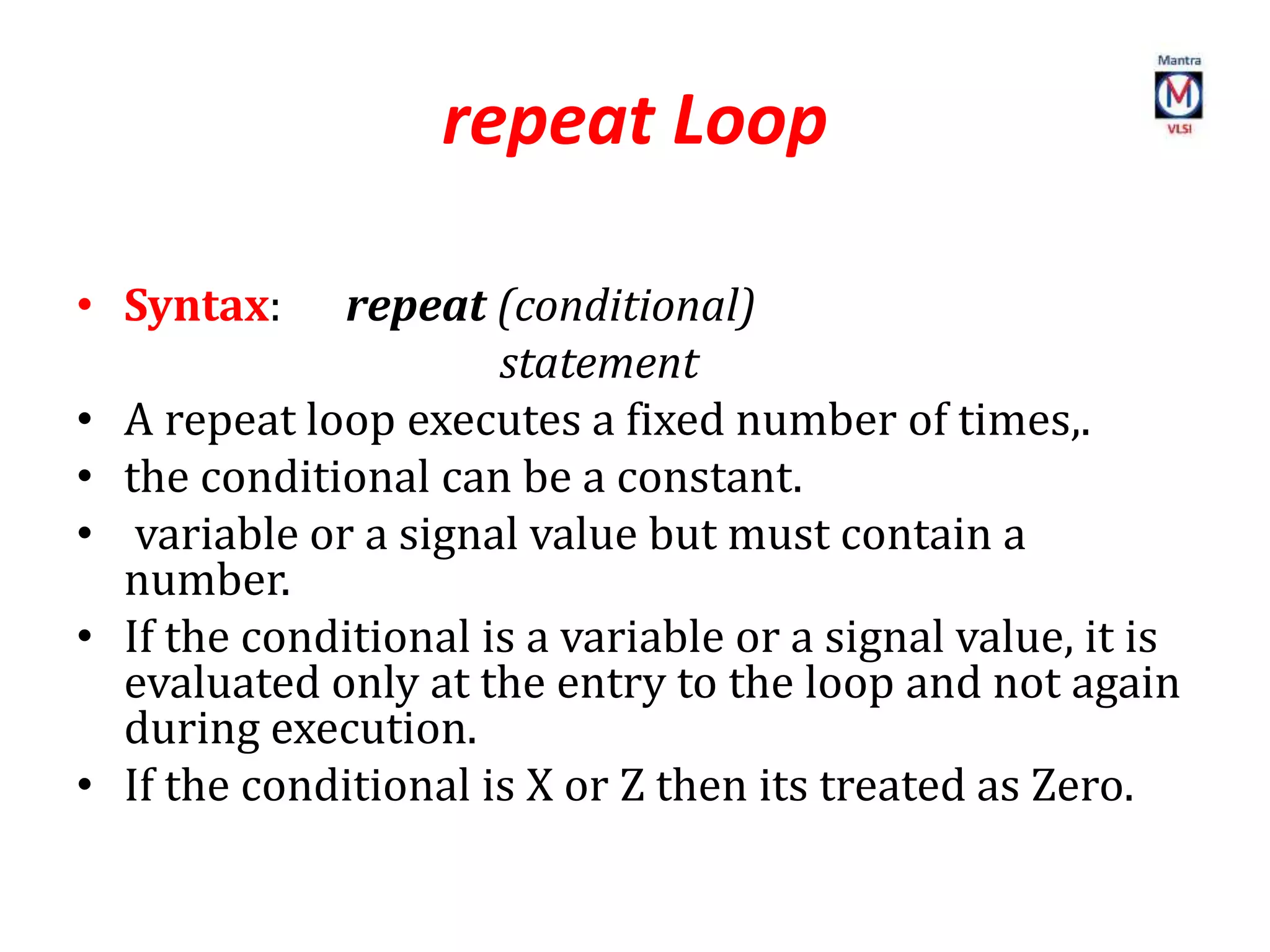 repeat Loop
• Syntax: repeat (conditional)
statement
• A repeat loop executes a fixed number of times,.
• the conditional can be a constant.
• variable or a signal value but must contain a
number.
• If the conditional is a variable or a signal value, it is
evaluated only at the entry to the loop and not again
during execution.
• If the conditional is X or Z then its treated as Zero.
 