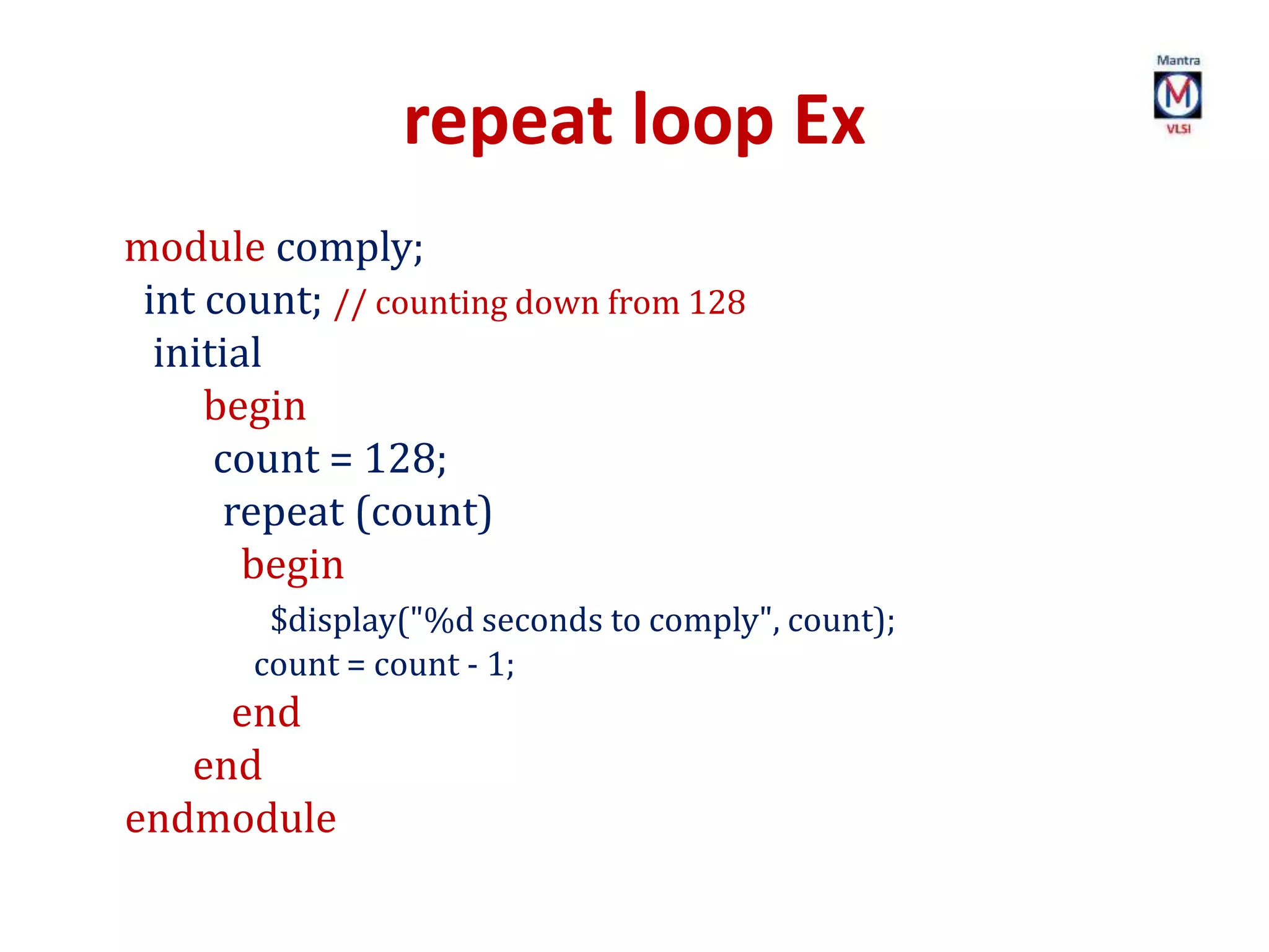 repeat loop Ex
module comply;
int count; // counting down from 128
initial
begin
count = 128;
repeat (count)
begin
$display("%d seconds to comply", count);
count = count - 1;
end
end
endmodule
 