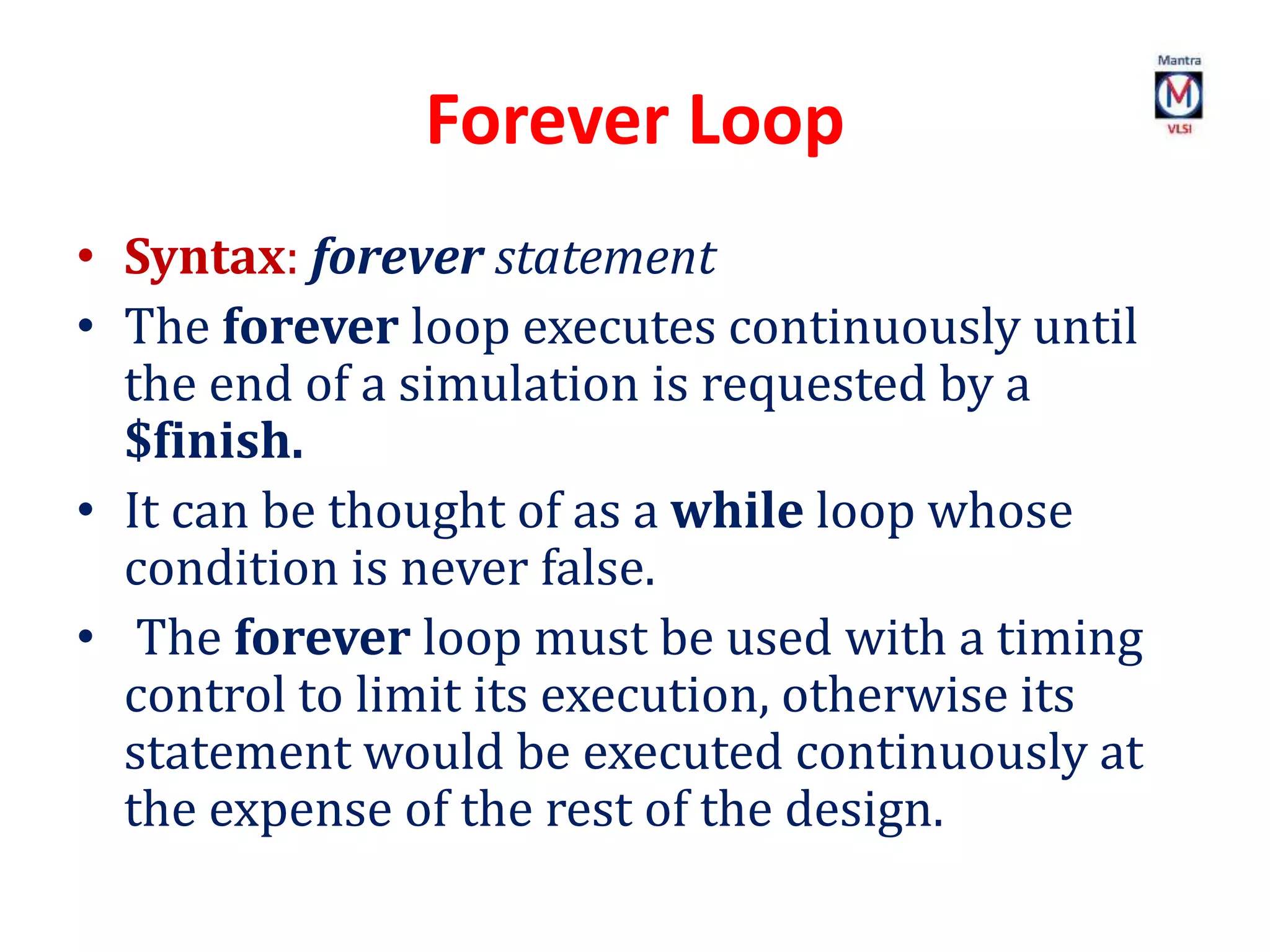 Forever Loop
• Syntax: forever statement
• The forever loop executes continuously until
the end of a simulation is requested by a
$finish.
• It can be thought of as a while loop whose
condition is never false.
• The forever loop must be used with a timing
control to limit its execution, otherwise its
statement would be executed continuously at
the expense of the rest of the design.
 