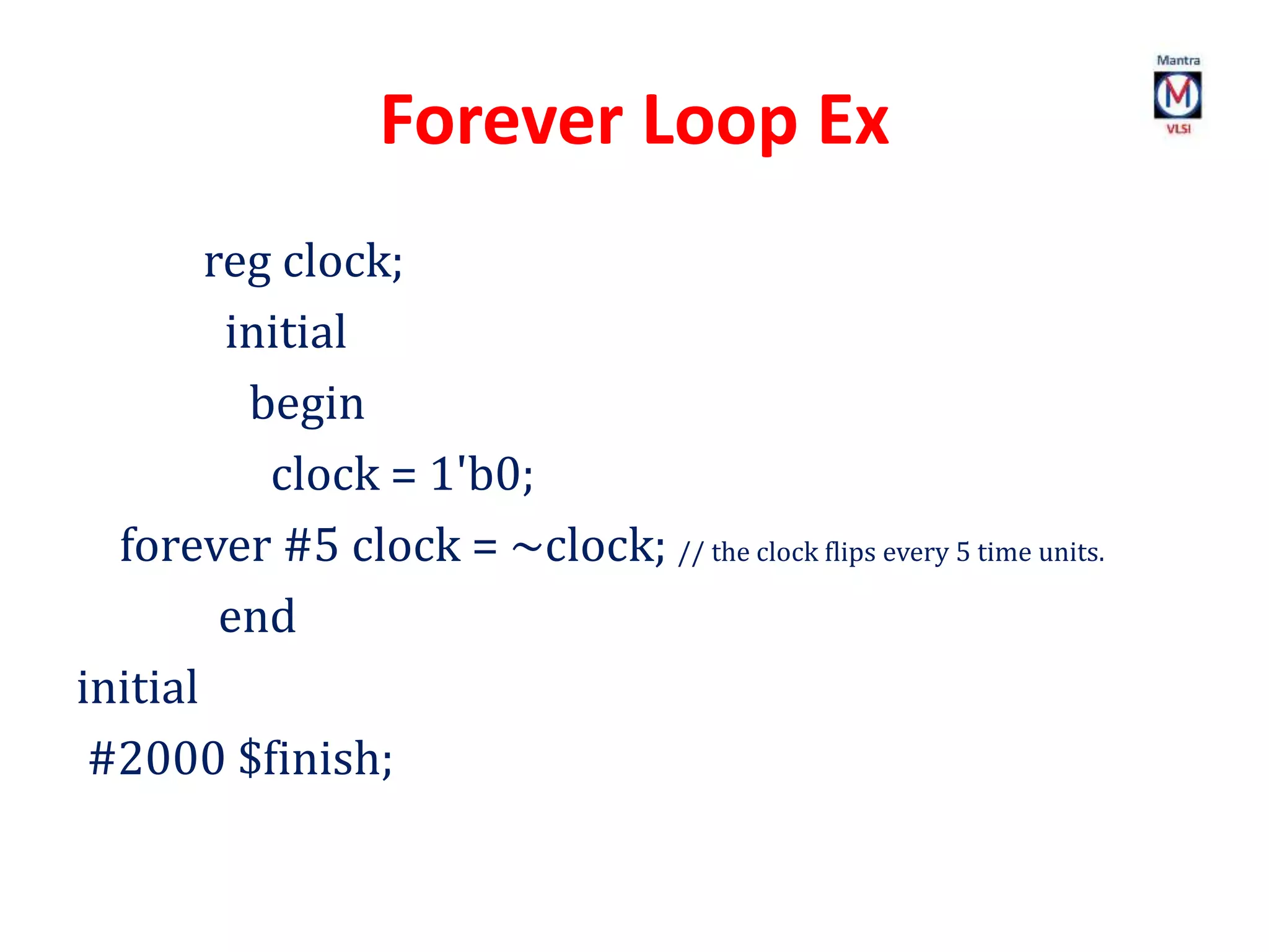 Forever Loop Ex
reg clock;
initial
begin
clock = 1'b0;
forever #5 clock = ~clock; // the clock flips every 5 time units.
end
initial
#2000 $finish;
 