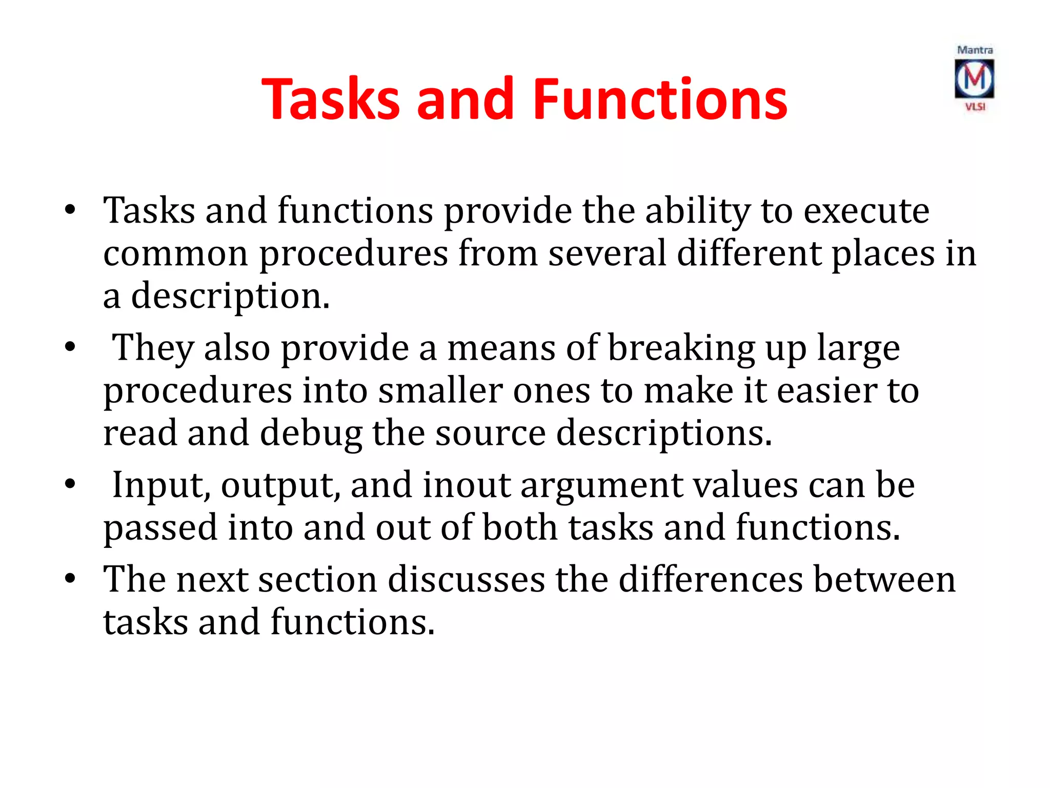 Tasks and Functions
• Tasks and functions provide the ability to execute
common procedures from several different places in
a description.
• They also provide a means of breaking up large
procedures into smaller ones to make it easier to
read and debug the source descriptions.
• Input, output, and inout argument values can be
passed into and out of both tasks and functions.
• The next section discusses the differences between
tasks and functions.
 