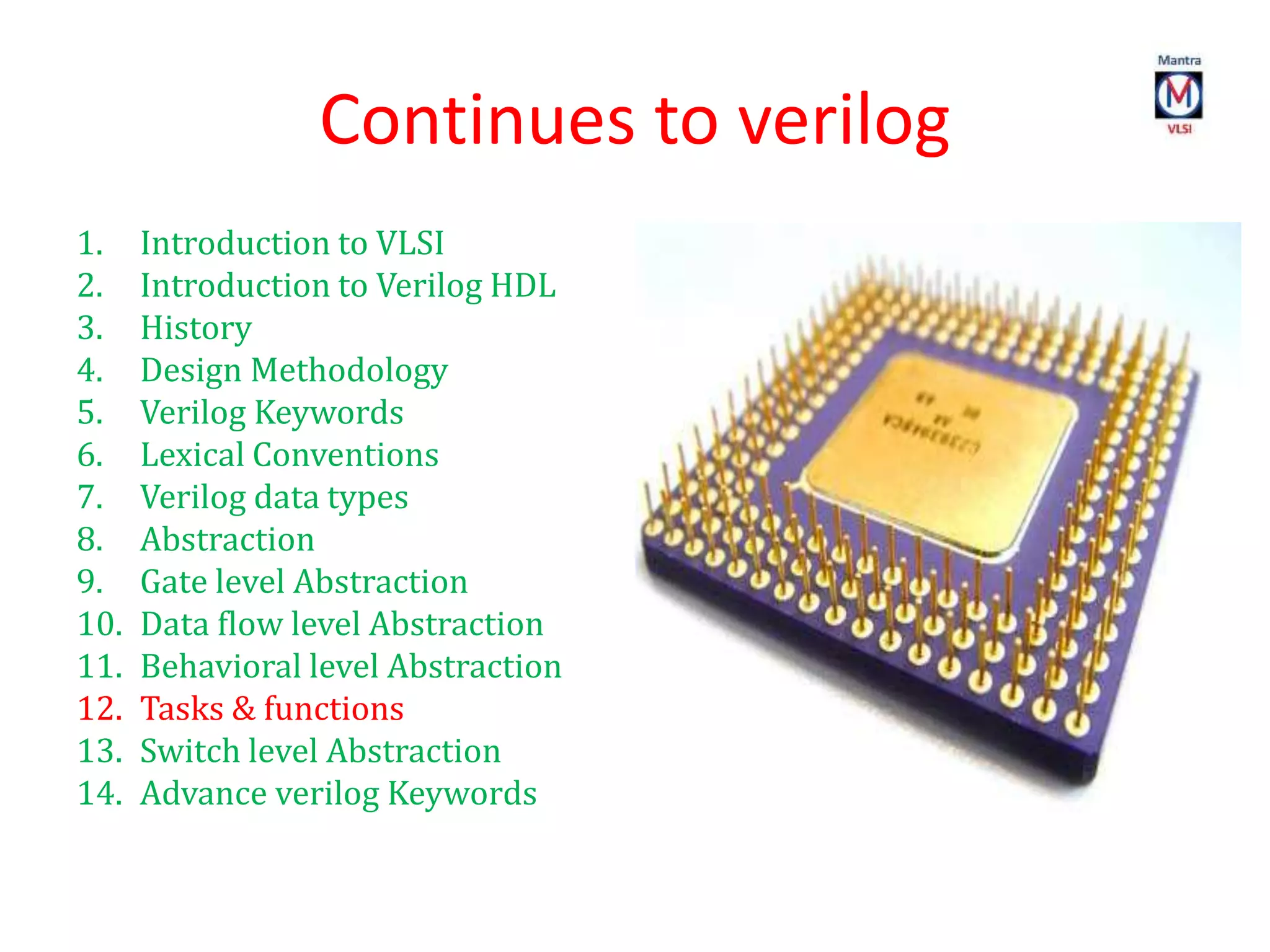 Continues to verilog
1. Introduction to VLSI
2. Introduction to Verilog HDL
3. History
4. Design Methodology
5. Verilog Keywords
6. Lexical Conventions
7. Verilog data types
8. Abstraction
9. Gate level Abstraction
10. Data flow level Abstraction
11. Behavioral level Abstraction
12. Tasks & functions
13. Switch level Abstraction
14. Advance verilog Keywords
 