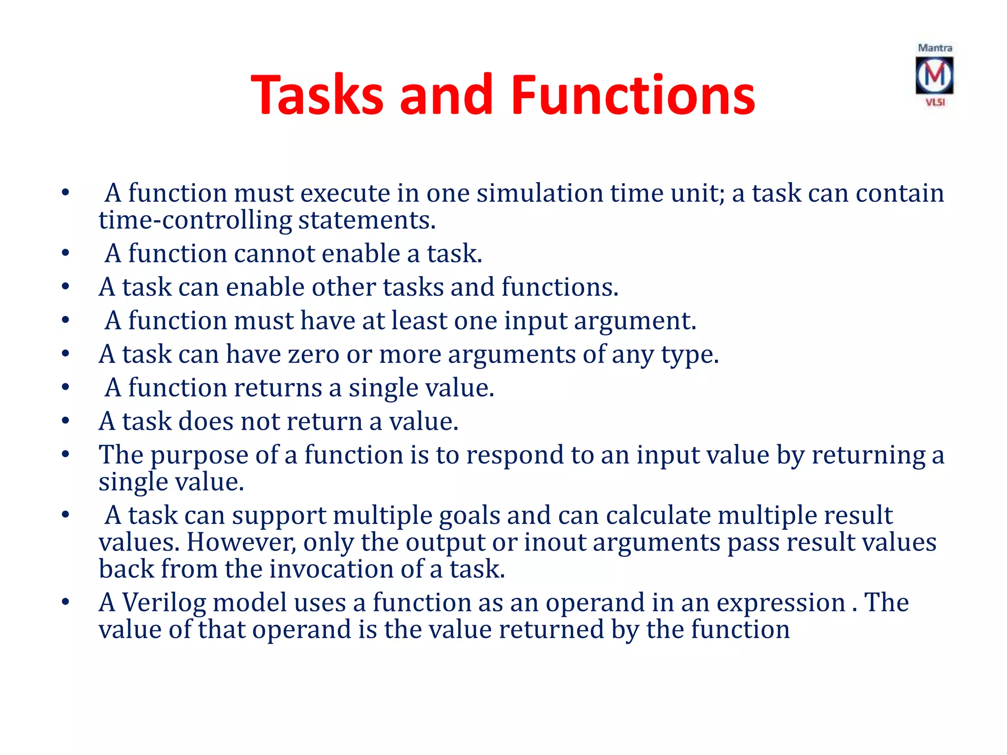 Tasks and Functions
• A function must execute in one simulation time unit; a task can contain
time-controlling statements.
• A function cannot enable a task.
• A task can enable other tasks and functions.
• A function must have at least one input argument.
• A task can have zero or more arguments of any type.
• A function returns a single value.
• A task does not return a value.
• The purpose of a function is to respond to an input value by returning a
single value.
• A task can support multiple goals and can calculate multiple result
values. However, only the output or inout arguments pass result values
back from the invocation of a task.
• A Verilog model uses a function as an operand in an expression . The
value of that operand is the value returned by the function
 