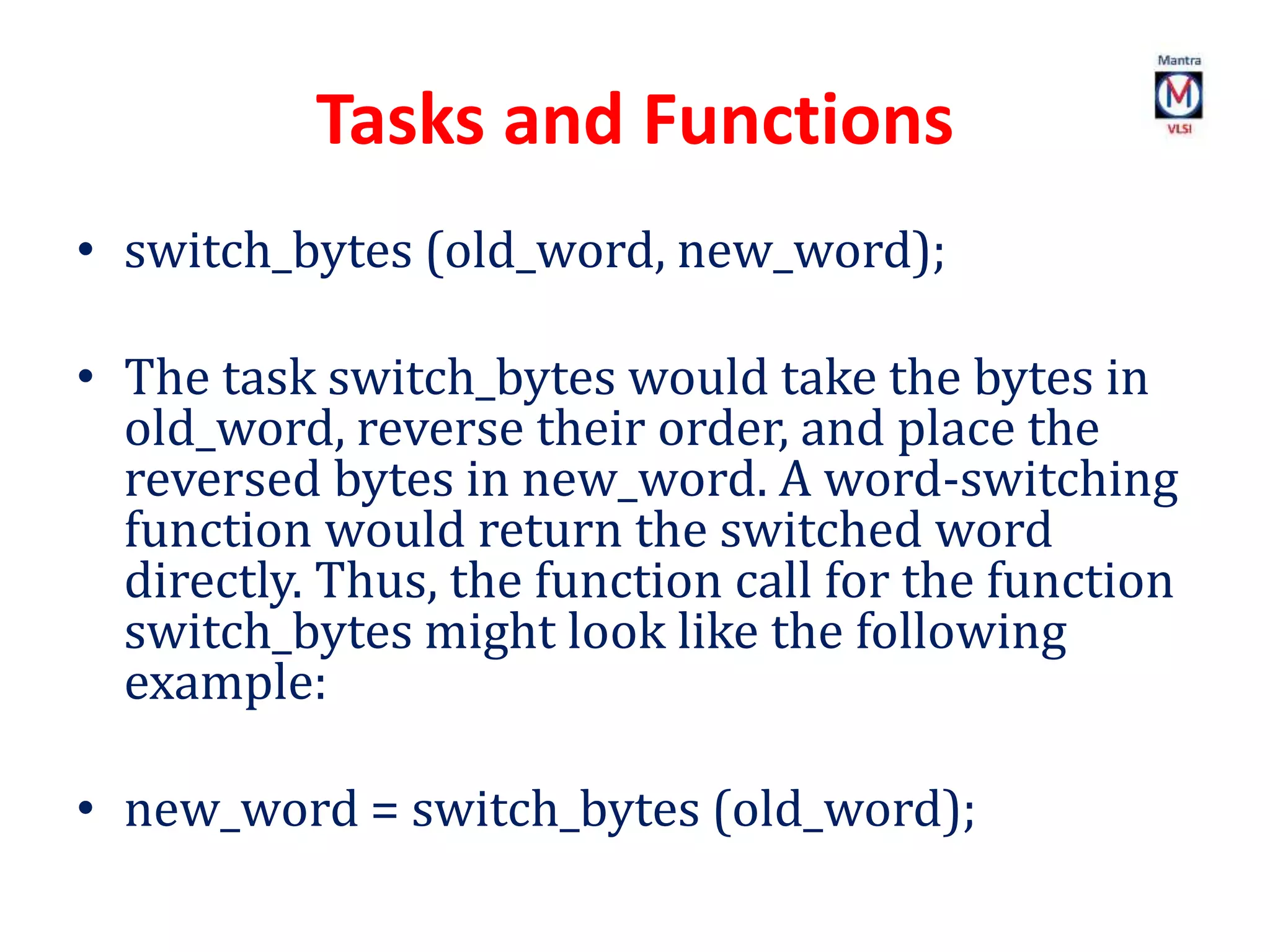 Tasks and Functions
• switch_bytes (old_word, new_word);
• The task switch_bytes would take the bytes in
old_word, reverse their order, and place the
reversed bytes in new_word. A word-switching
function would return the switched word
directly. Thus, the function call for the function
switch_bytes might look like the following
example:
• new_word = switch_bytes (old_word);
 