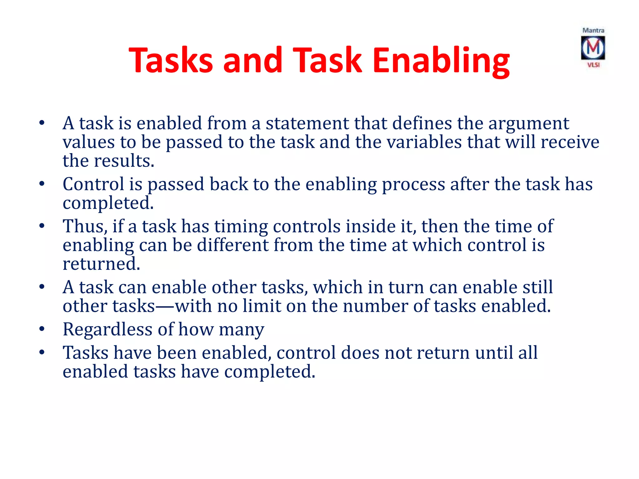 Tasks and Task Enabling
• A task is enabled from a statement that defines the argument
values to be passed to the task and the variables that will receive
the results.
• Control is passed back to the enabling process after the task has
completed.
• Thus, if a task has timing controls inside it, then the time of
enabling can be different from the time at which control is
returned.
• A task can enable other tasks, which in turn can enable still
other tasks—with no limit on the number of tasks enabled.
• Regardless of how many
• Tasks have been enabled, control does not return until all
enabled tasks have completed.
 