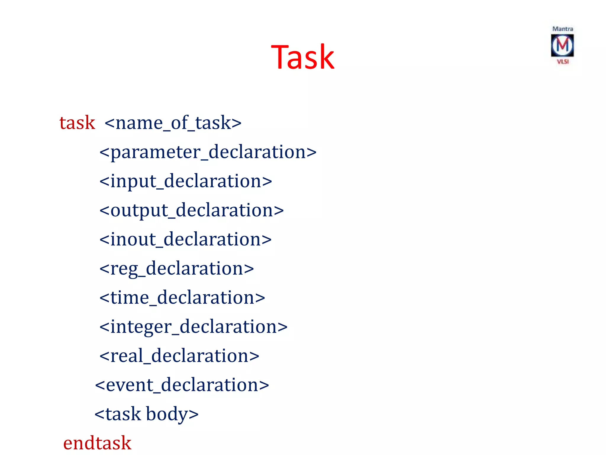 Task
task <name_of_task>
<parameter_declaration>
<input_declaration>
<output_declaration>
<inout_declaration>
<reg_declaration>
<time_declaration>
<integer_declaration>
<real_declaration>
<event_declaration>
<task body>
endtask
 
