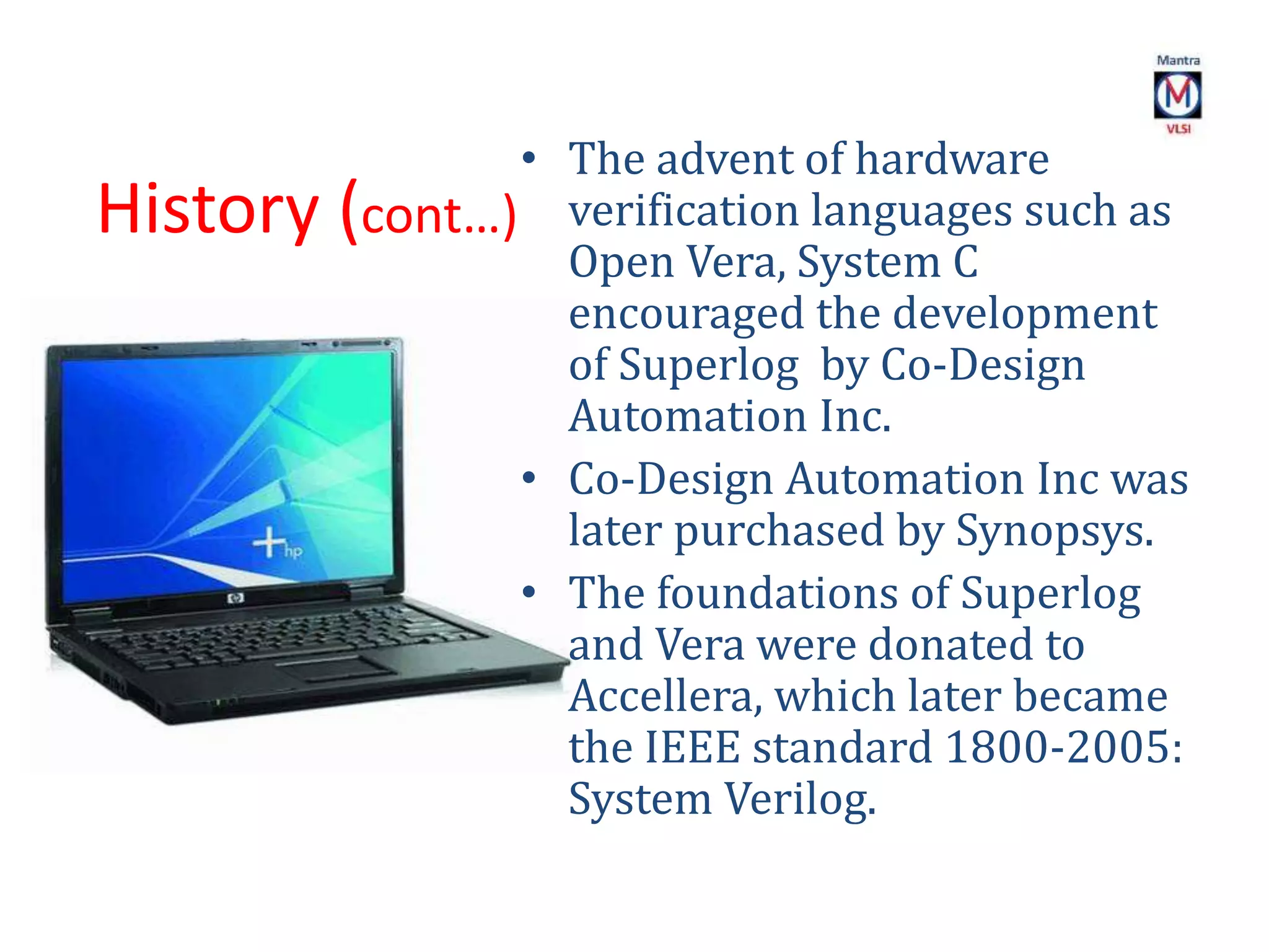 History (cont…)
• The advent of hardware
verification languages such as
Open Vera, System C
encouraged the development
of Superlog by Co-Design
Automation Inc.
• Co-Design Automation Inc was
later purchased by Synopsys.
• The foundations of Superlog
and Vera were donated to
Accellera, which later became
the IEEE standard 1800-2005:
System Verilog.
 