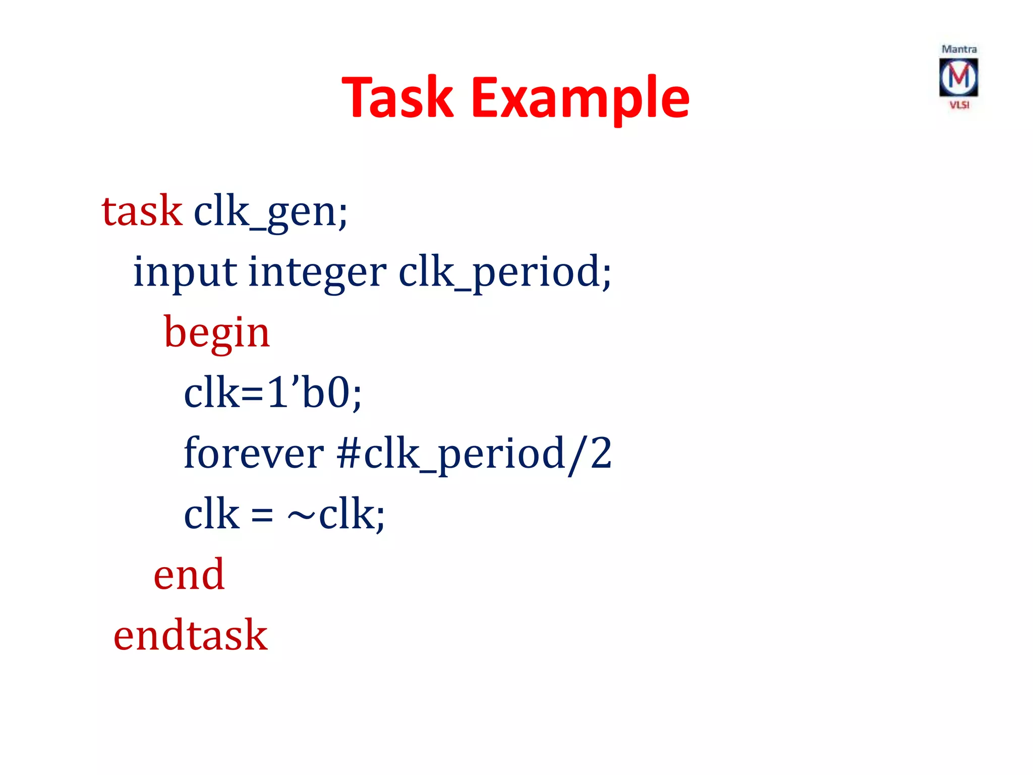 Task Example
task clk_gen;
input integer clk_period;
begin
clk=1’b0;
forever #clk_period/2
clk = ~clk;
end
endtask
 