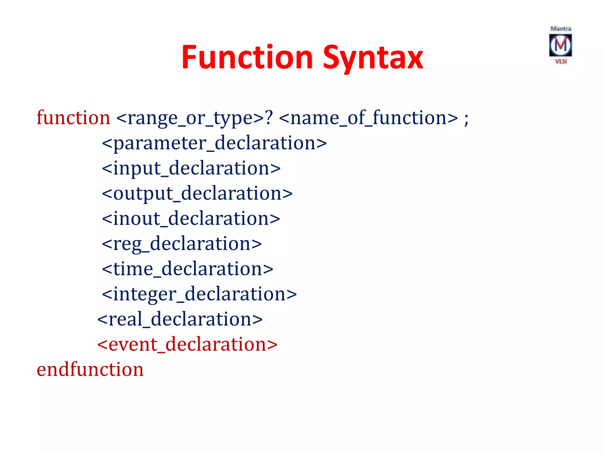 Function Syntax
function <range_or_type>? <name_of_function> ;
<parameter_declaration>
<input_declaration>
<output_declaration>
<inout_declaration>
<reg_declaration>
<time_declaration>
<integer_declaration>
<real_declaration>
<event_declaration>
endfunction
 