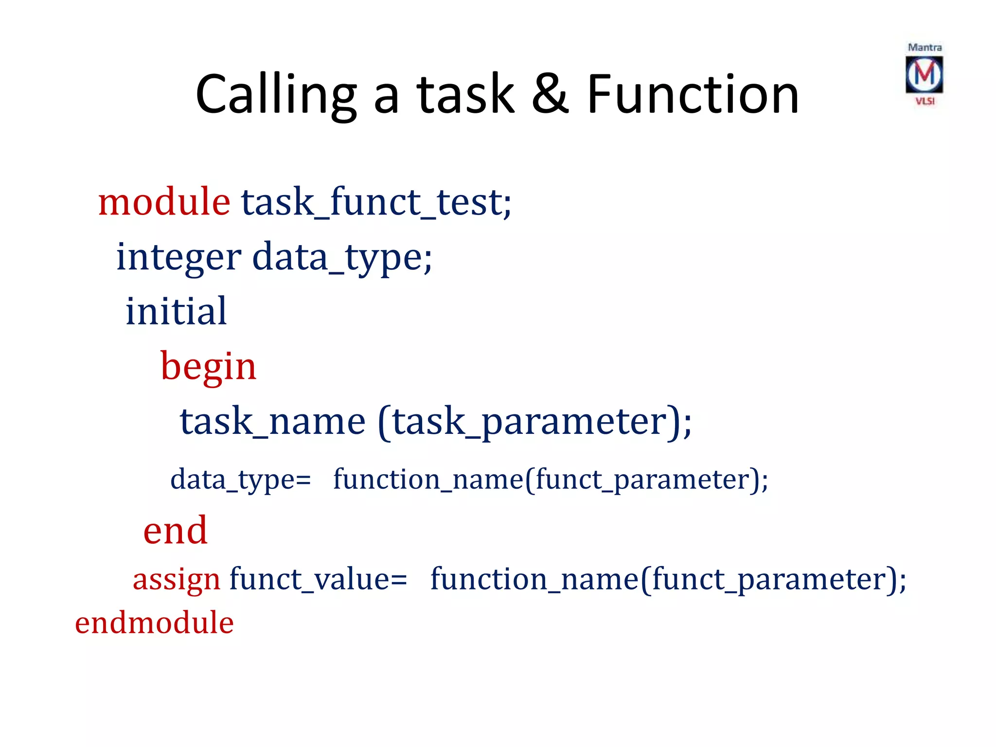 Calling a task & Function
module task_funct_test;
integer data_type;
initial
begin
task_name (task_parameter);
data_type= function_name(funct_parameter);
end
assign funct_value= function_name(funct_parameter);
endmodule
 
