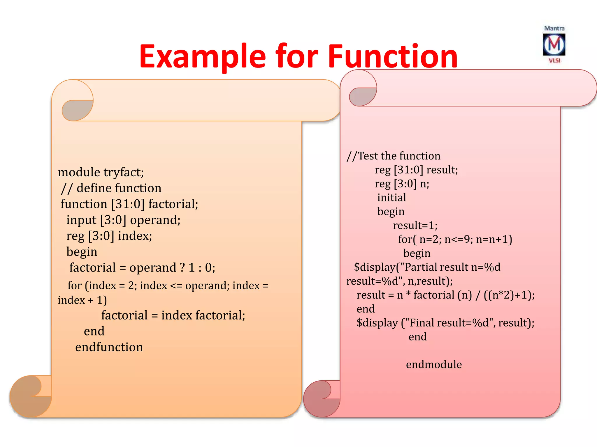 Example for Function
module tryfact;
// define function
function [31:0] factorial;
input [3:0] operand;
reg [3:0] index;
begin
factorial = operand ? 1 : 0;
for (index = 2; index <= operand; index =
index + 1)
factorial = index factorial;
end
endfunction
//Test the function
reg [31:0] result;
reg [3:0] n;
initial
begin
result=1;
for( n=2; n<=9; n=n+1)
begin
$display("Partial result n=%d
result=%d", n,result);
result = n * factorial (n) / ((n*2)+1);
end
$display ("Final result=%d", result);
end
endmodule
 