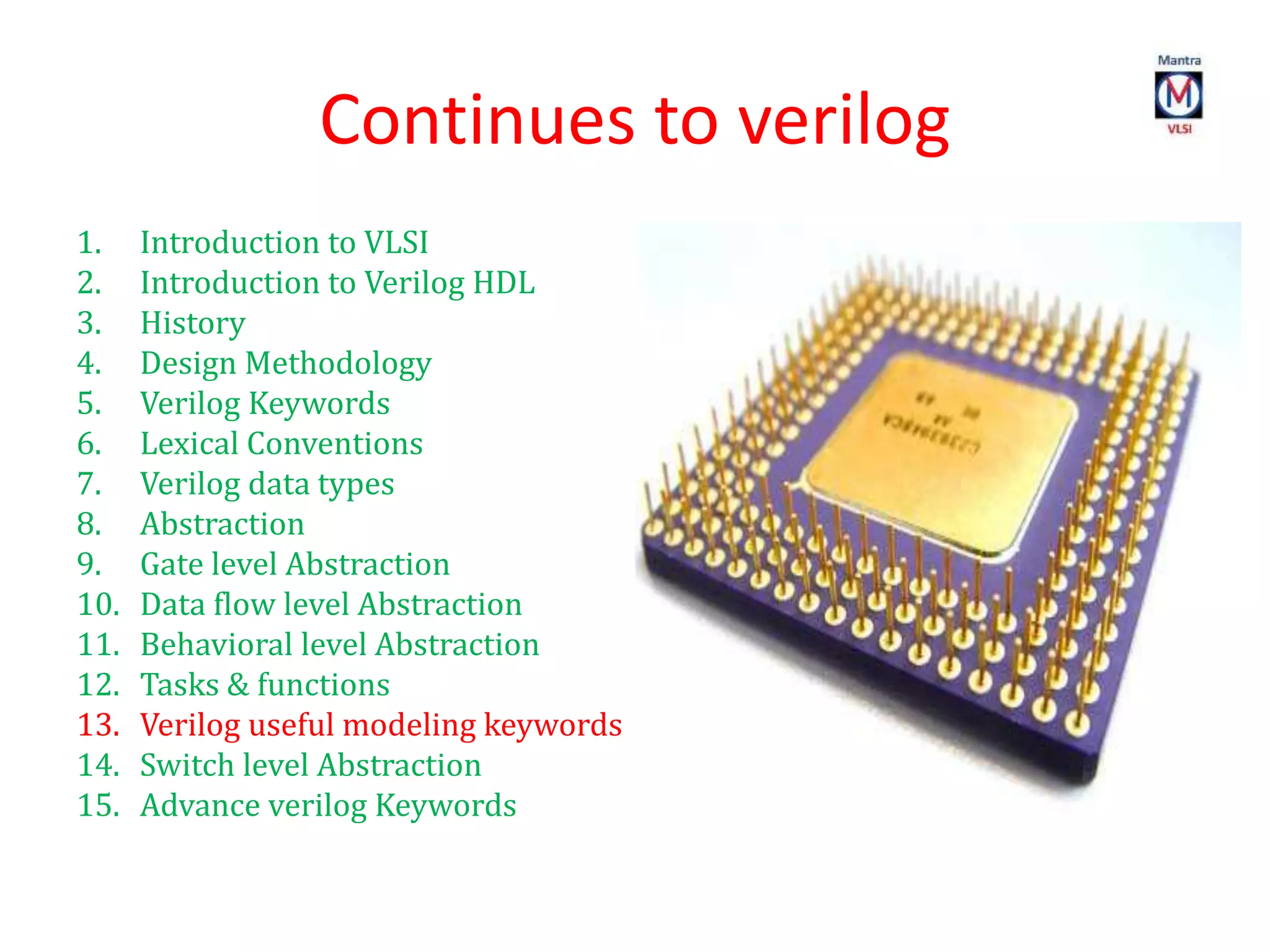 Continues to verilog
1. Introduction to VLSI
2. Introduction to Verilog HDL
3. History
4. Design Methodology
5. Verilog Keywords
6. Lexical Conventions
7. Verilog data types
8. Abstraction
9. Gate level Abstraction
10. Data flow level Abstraction
11. Behavioral level Abstraction
12. Tasks & functions
13. Verilog useful modeling keywords
14. Switch level Abstraction
15. Advance verilog Keywords
 