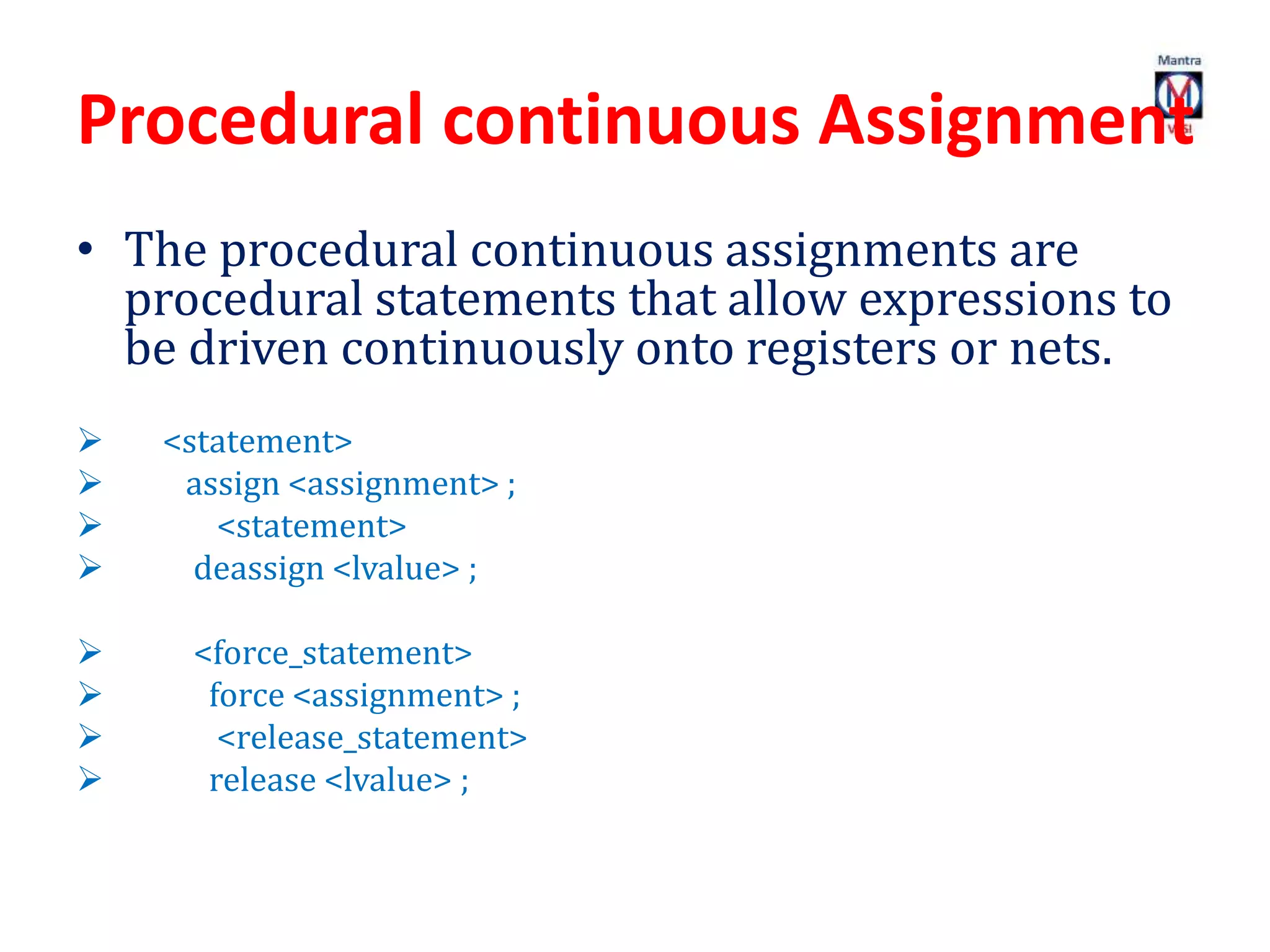 Procedural continuous Assignment
• The procedural continuous assignments are
procedural statements that allow expressions to
be driven continuously onto registers or nets.
 <statement>
 assign <assignment> ;
 <statement>
 deassign <lvalue> ;
 <force_statement>
 force <assignment> ;
 <release_statement>
 release <lvalue> ;
 