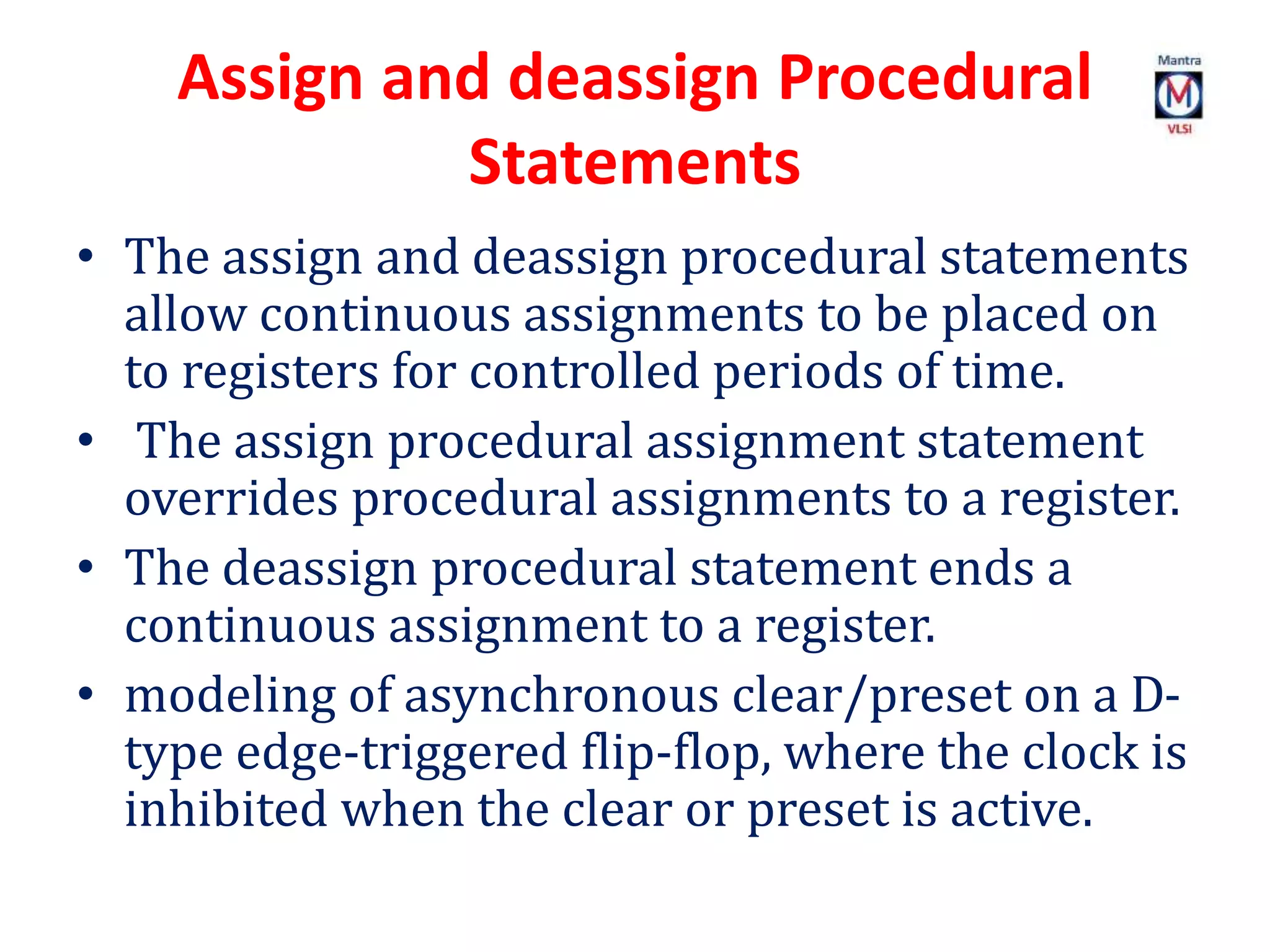 Assign and deassign Procedural
Statements
• The assign and deassign procedural statements
allow continuous assignments to be placed on
to registers for controlled periods of time.
• The assign procedural assignment statement
overrides procedural assignments to a register.
• The deassign procedural statement ends a
continuous assignment to a register.
• modeling of asynchronous clear/preset on a D-
type edge-triggered flip-flop, where the clock is
inhibited when the clear or preset is active.
 