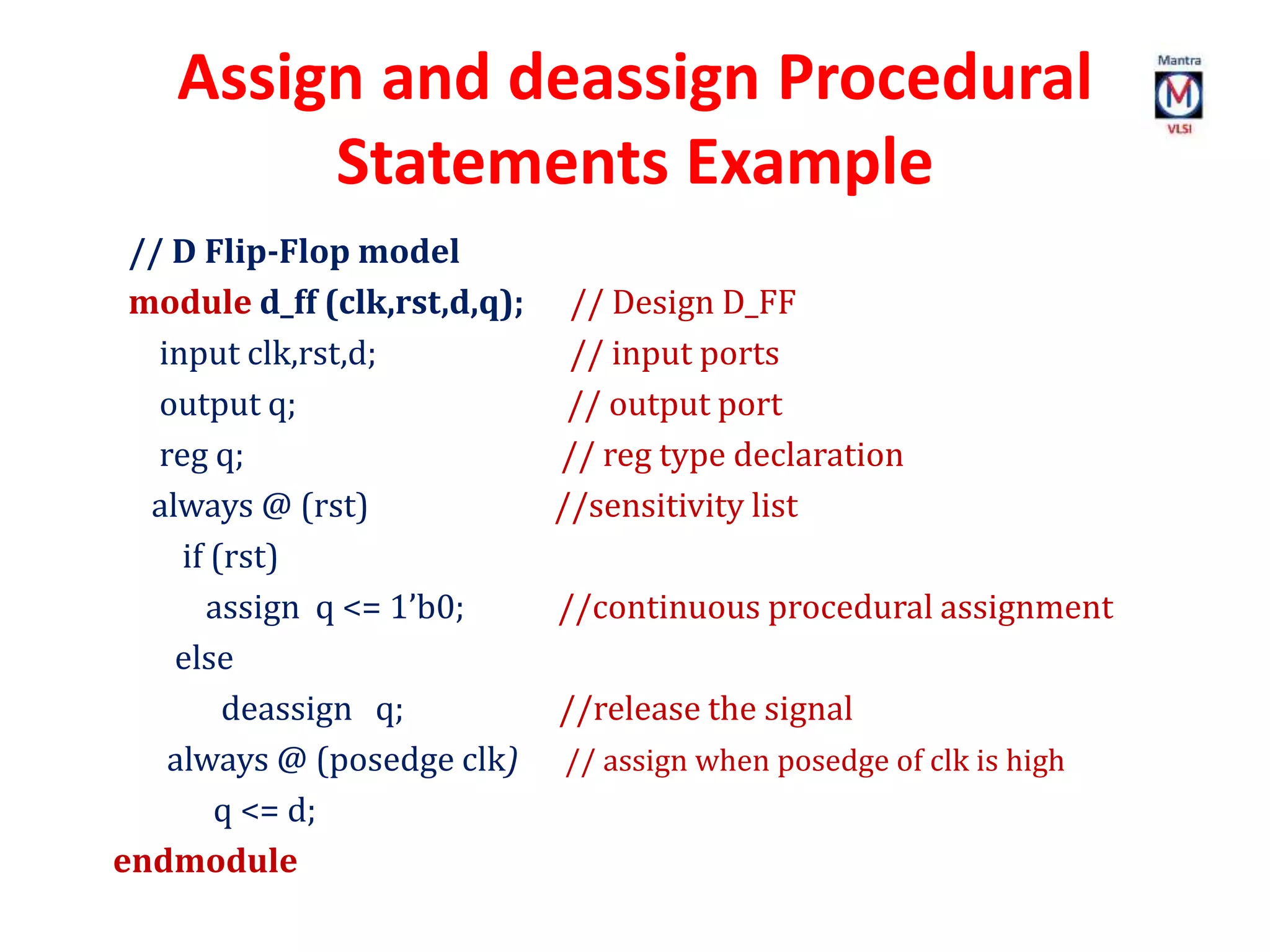 Assign and deassign Procedural
Statements Example
// D Flip-Flop model
module d_ff (clk,rst,d,q); // Design D_FF
input clk,rst,d; // input ports
output q; // output port
reg q; // reg type declaration
always @ (rst) //sensitivity list
if (rst)
assign q <= 1’b0; //continuous procedural assignment
else
deassign q; //release the signal
always @ (posedge clk) // assign when posedge of clk is high
q <= d;
endmodule
 