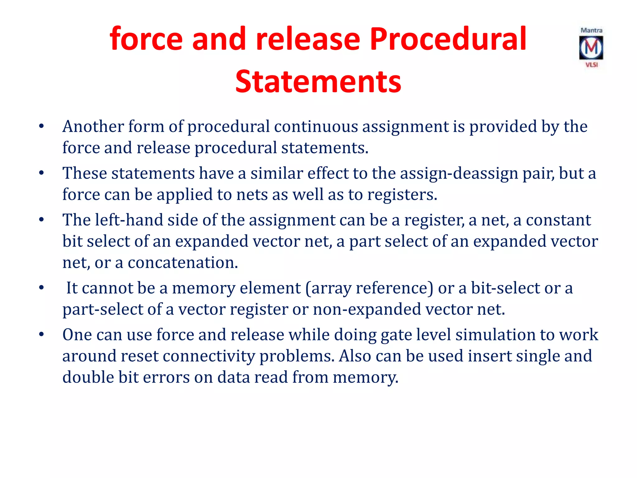 force and release Procedural
Statements
• Another form of procedural continuous assignment is provided by the
force and release procedural statements.
• These statements have a similar effect to the assign-deassign pair, but a
force can be applied to nets as well as to registers.
• The left-hand side of the assignment can be a register, a net, a constant
bit select of an expanded vector net, a part select of an expanded vector
net, or a concatenation.
• It cannot be a memory element (array reference) or a bit-select or a
part-select of a vector register or non-expanded vector net.
• One can use force and release while doing gate level simulation to work
around reset connectivity problems. Also can be used insert single and
double bit errors on data read from memory.
 