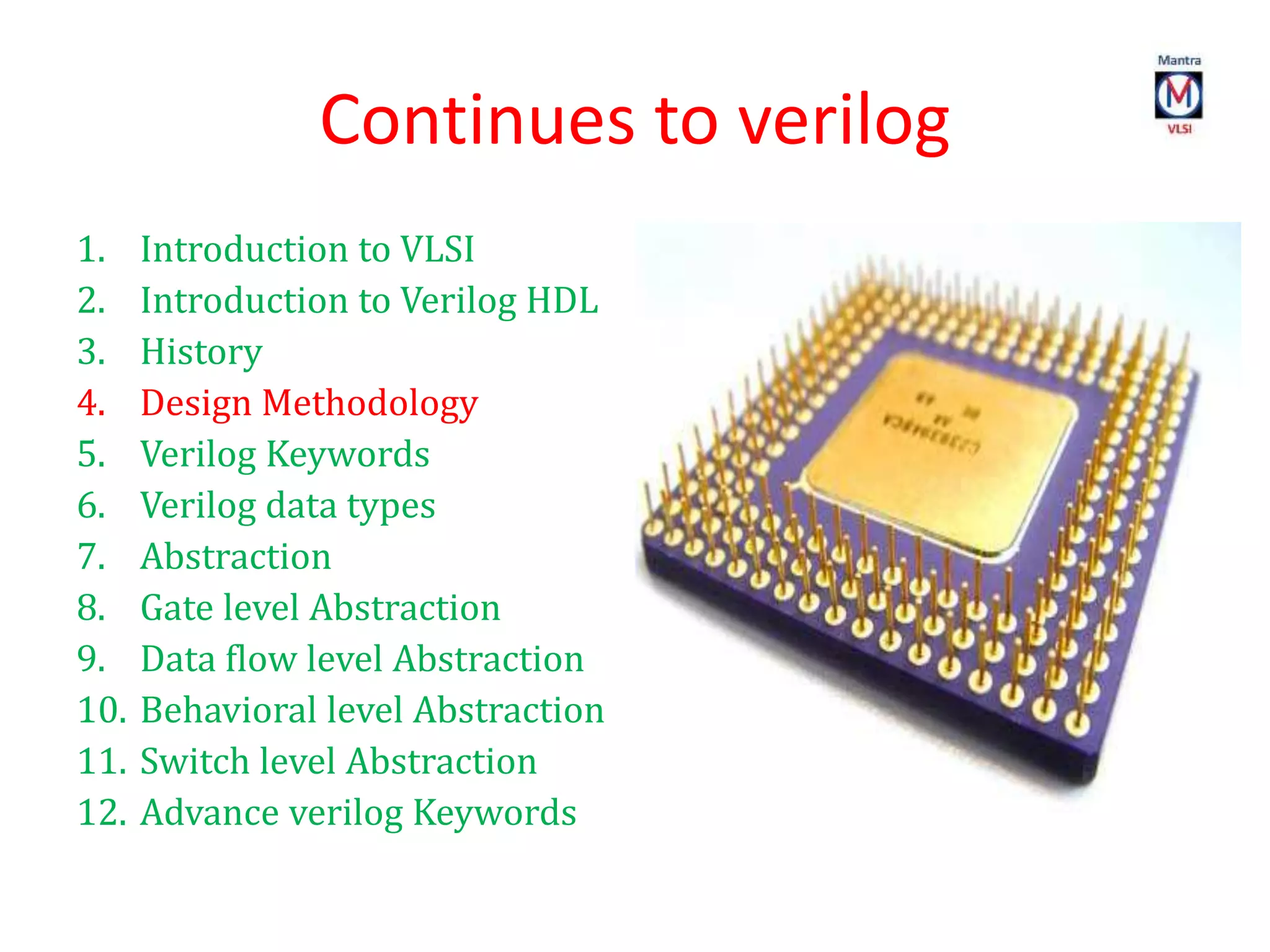 Continues to verilog
1. Introduction to VLSI
2. Introduction to Verilog HDL
3. History
4. Design Methodology
5. Verilog Keywords
6. Verilog data types
7. Abstraction
8. Gate level Abstraction
9. Data flow level Abstraction
10. Behavioral level Abstraction
11. Switch level Abstraction
12. Advance verilog Keywords
 