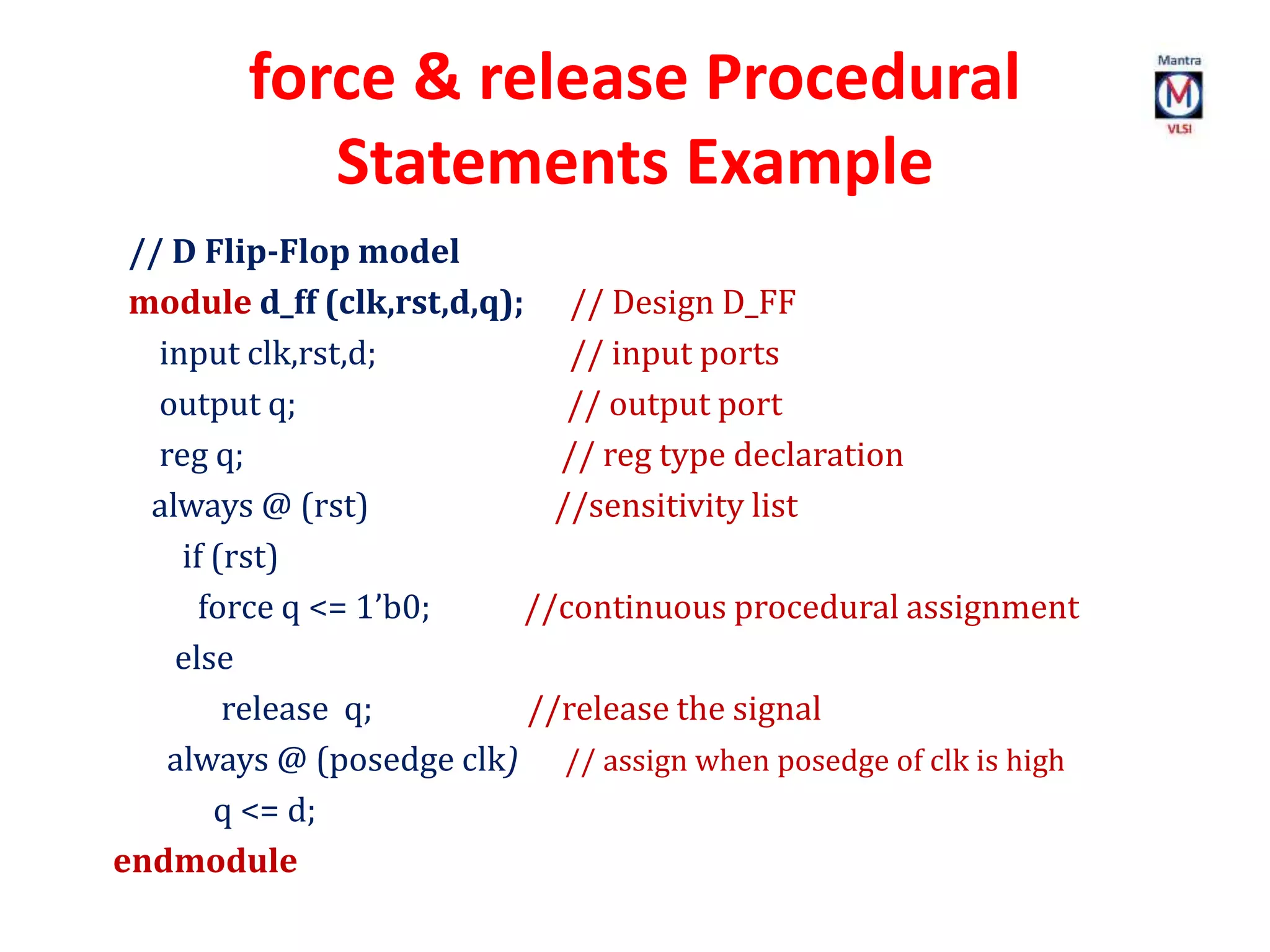 force & release Procedural
Statements Example
// D Flip-Flop model
module d_ff (clk,rst,d,q); // Design D_FF
input clk,rst,d; // input ports
output q; // output port
reg q; // reg type declaration
always @ (rst) //sensitivity list
if (rst)
force q <= 1’b0; //continuous procedural assignment
else
release q; //release the signal
always @ (posedge clk) // assign when posedge of clk is high
q <= d;
endmodule
 