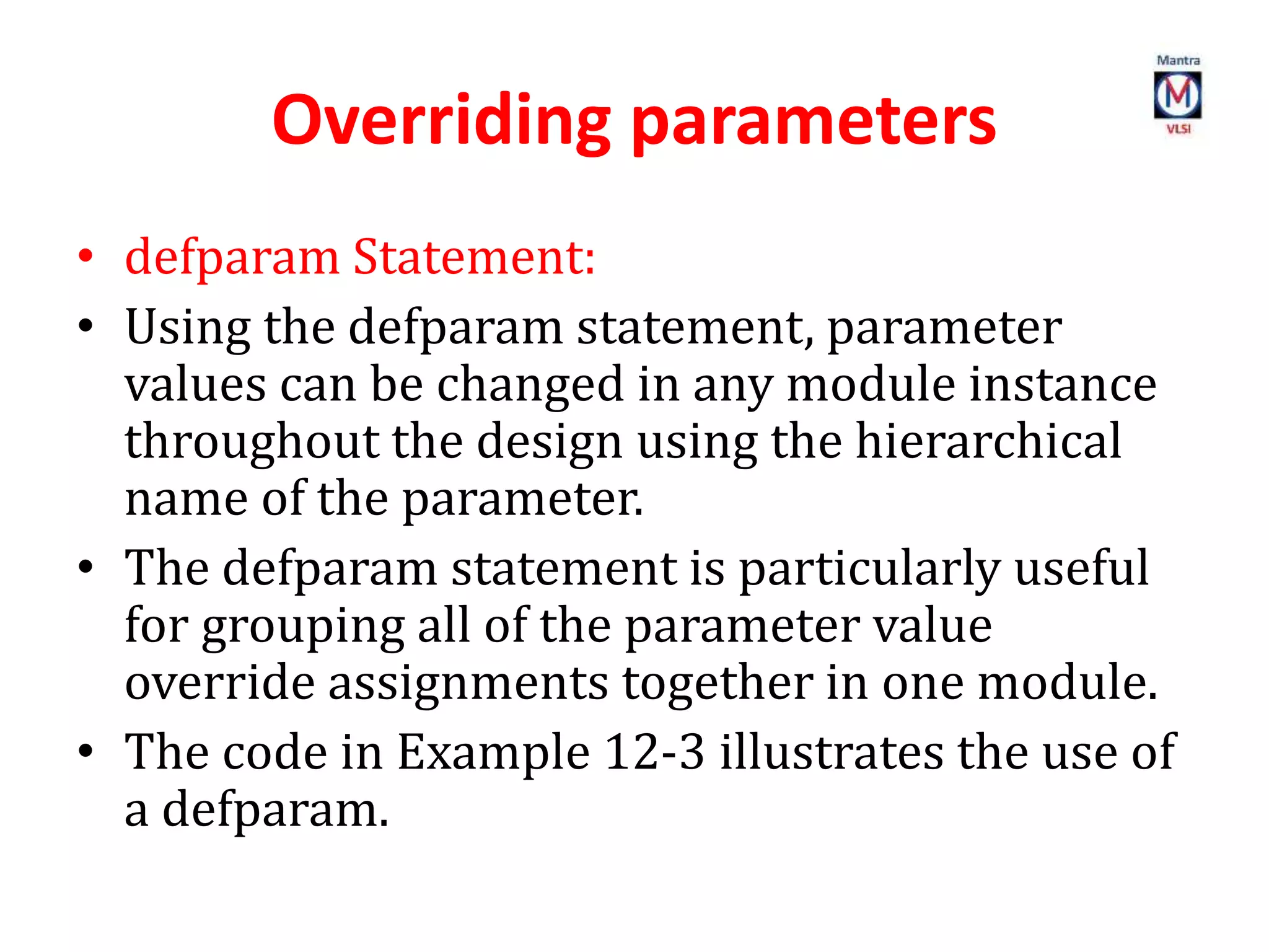 Overriding parameters
• defparam Statement:
• Using the defparam statement, parameter
values can be changed in any module instance
throughout the design using the hierarchical
name of the parameter.
• The defparam statement is particularly useful
for grouping all of the parameter value
override assignments together in one module.
• The code in Example 12-3 illustrates the use of
a defparam.
 