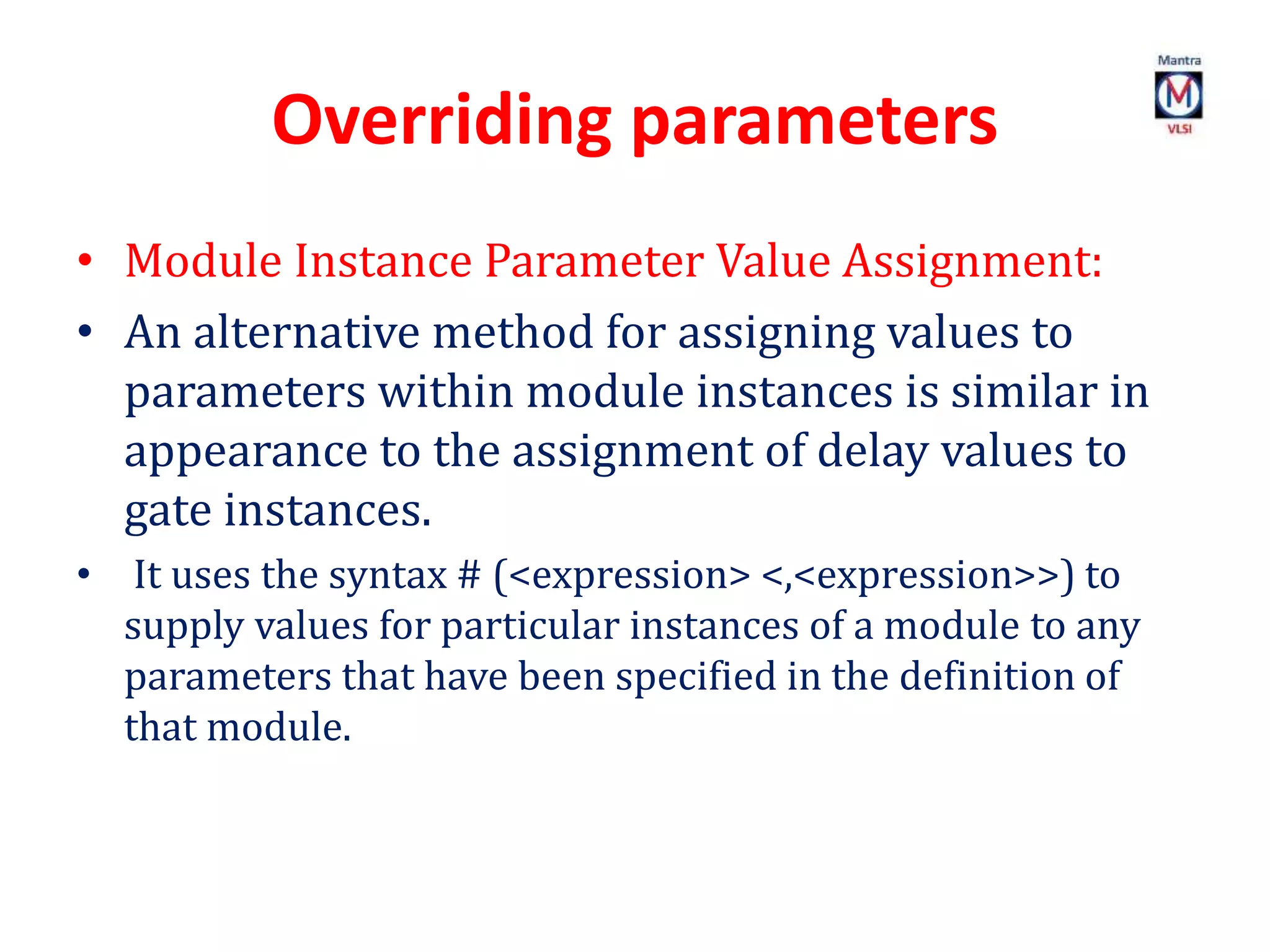 Overriding parameters
• Module Instance Parameter Value Assignment:
• An alternative method for assigning values to
parameters within module instances is similar in
appearance to the assignment of delay values to
gate instances.
• It uses the syntax # (<expression> <,<expression>>) to
supply values for particular instances of a module to any
parameters that have been specified in the definition of
that module.
 