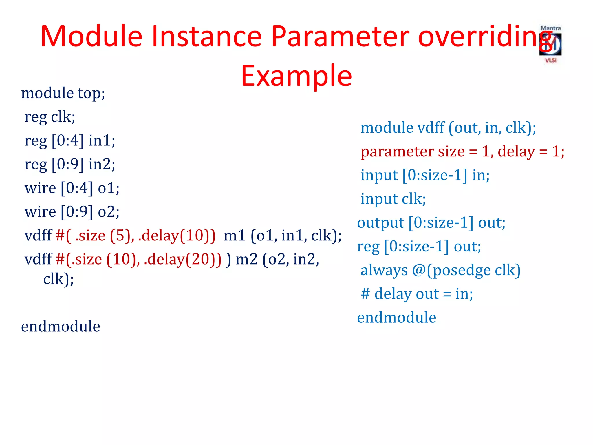 Module Instance Parameter overriding
Examplemodule top;
reg clk;
reg [0:4] in1;
reg [0:9] in2;
wire [0:4] o1;
wire [0:9] o2;
vdff #( .size (5), .delay(10)) m1 (o1, in1, clk);
vdff #(.size (10), .delay(20)) ) m2 (o2, in2,
clk);
endmodule
module vdff (out, in, clk);
parameter size = 1, delay = 1;
input [0:size-1] in;
input clk;
output [0:size-1] out;
reg [0:size-1] out;
always @(posedge clk)
# delay out = in;
endmodule
 