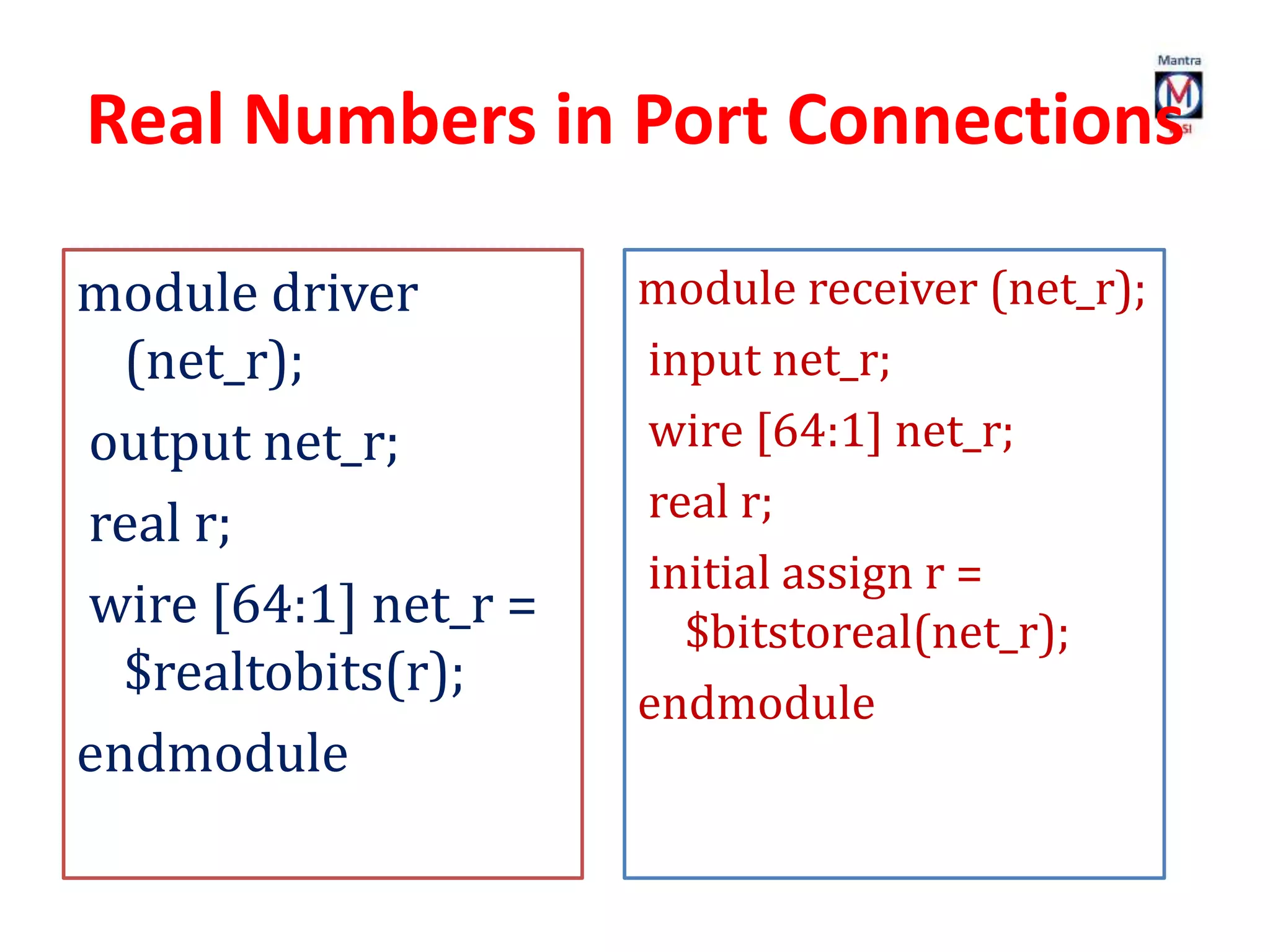 Real Numbers in Port Connections
module driver
(net_r);
output net_r;
real r;
wire [64:1] net_r =
$realtobits(r);
endmodule
module receiver (net_r);
input net_r;
wire [64:1] net_r;
real r;
initial assign r =
$bitstoreal(net_r);
endmodule
 